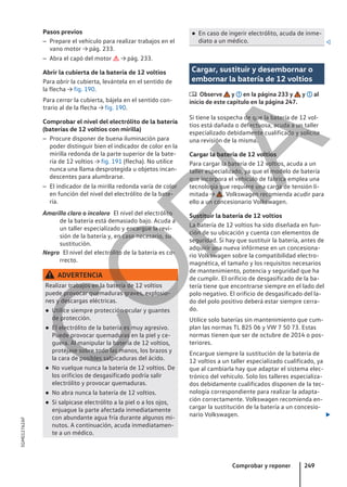 Pasos previos
– Prepare el vehículo para realizar trabajos en el
vano motor → pág. 233.
– Abra el capó del motor  → pág. 233.
Abrir la cubierta de la batería de 12 voltios
Para abrir la cubierta, levántela en el sentido de
la flecha → fig. 190.
Para cerrar la cubierta, bájela en el sentido con-
trario al de la flecha → fig. 190.
Comprobar el nivel del electrólito de la batería
(baterías de 12 voltios con mirilla)
– Procure disponer de buena iluminación para
poder distinguir bien el indicador de color en la
mirilla redonda de la parte superior de la bate-
ría de 12 voltios → fig. 191 (flecha). No utilice
nunca una llama desprotegida u objetos incan-
descentes para alumbrarse.
– El indicador de la mirilla redonda varía de color
en función del nivel del electrólito de la bate-
ría.
El nivel del electrólito
de la batería está demasiado bajo. Acuda a
un taller especializado y encargue la revi-
sión de la batería y, en caso necesario, su
sustitución.
El nivel del electrólito de la batería es co-
rrecto.
ADVERTENCIA
Realizar trabajos en la batería de 12 voltios
puede provocar quemaduras graves, explosio-
nes y descargas eléctricas.
● Utilice siempre protección ocular y guantes
de protección.
● El electrólito de la batería es muy agresivo.
Puede provocar quemaduras en la piel y ce-
guera. Al manipular la batería de 12 voltios,
protéjase sobre todo las manos, los brazos y
la cara de posibles salpicaduras del ácido.
● No vuelque nunca la batería de 12 voltios. De
los orificios de desgasificado podría salir
electrólito y provocar quemaduras.
● No abra nunca la batería de 12 voltios.
● Si salpicase electrólito a la piel o a los ojos,
enjuague la parte afectada inmediatamente
con abundante agua fría durante algunos mi-
nutos. A continuación, acuda inmediatamen-
te a un médico.
Amarillo claro o incoloro
Negro
● En caso de ingerir electrólito, acuda de inme-
diato a un médico. 
Cargar, sustituir y desembornar o
embornar la batería de 12 voltios
 Observe y en la página 233 y y al
inicio de este capítulo en la página 247.
Si tiene la sospecha de que la batería de 12 vol-
tios está dañada o defectuosa, acuda a un taller
especializado debidamente cualificado y solicite
una revisión de la misma.
Cargar la batería de 12 voltios
Para cargar la batería de 12 voltios, acuda a un
taller especializado, ya que el modelo de batería
que incorpora el vehículo de fábrica emplea una
tecnología que requiere una carga de tensión li-
mitada → . Volkswagen recomienda acudir para
ello a un concesionario Volkswagen.
Sustituir la batería de 12 voltios
La batería de 12 voltios ha sido diseñada en fun-
ción de su ubicación y cuenta con elementos de
seguridad. Si hay que sustituir la batería, antes de
adquirir una nueva infórmese en un concesiona-
rio Volkswagen sobre la compatibilidad electro-
magnética, el tamaño y los requisitos necesarios
de mantenimiento, potencia y seguridad que ha
de cumplir. El orificio de desgasificado de la ba-
tería tiene que encontrarse siempre en el lado del
polo negativo. El orificio de desgasificado del la-
do del polo positivo deberá estar siempre cerra-
do.
Utilice solo baterías sin mantenimiento que cum-
plan las normas TL 825 06 y VW 7 50 73. Estas
normas tienen que ser de octubre de 2014 o pos-
teriores.
Encargue siempre la sustitución de la batería de
12 voltios a un taller especializado cualificado, ya
que al cambiarla hay que adaptar el sistema elec-
trónico del vehículo. Solo los talleres especializa-
dos debidamente cualificados disponen de la tec-
nología correspondiente para realizar la adapta-
ción correctamente. Volkswagen recomienda en-
cargar la sustitución de la batería a un concesio-
nario Volkswagen. 
Comprobar y reponer 249
5GM012762AF
C
O
P
I
A
 