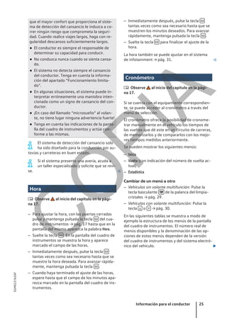 que el mayor confort que proporciona el siste-
ma de detección del cansancio le induzca a co-
rrer ningún riesgo que comprometa la seguri-
dad. Cuando realice viajes largos, haga con re-
gularidad descansos suficientemente largos.
● El conductor es siempre el responsable de
determinar su capacidad para conducir.
● No conduzca nunca cuando se sienta cansa-
do.
● El sistema no detecta siempre el cansancio
del conductor. Tenga en cuenta la informa-
ción del apartado “Funcionamiento limita-
do”.
● En algunas situaciones, el sistema puede in-
terpretar erróneamente una maniobra inten-
cionada como un signo de cansancio del con-
ductor.
● ¡En caso del llamado “microsueño” al volan-
te, no tiene lugar ninguna advertencia fuerte!
● Tenga en cuenta las indicaciones de la panta-
lla del cuadro de instrumentos y actúe con-
forme a las mismas.
El sistema de detección del cansancio solo
ha sido diseñado para la conducción por au-
tovías y carreteras en buen estado.
Si el sistema presenta una avería, acuda a
un taller especializado y solicite que se revi-
se. 
Hora
 Observe al inicio del capítulo en la pági-
na 17.
– Para ajustar la hora, con las puertas cerradas
pulse y mantenga pulsada la tecla  del cua-
dro de instrumentos → pág. 17 hasta que en la
pantalla del mismo aparezca la palabra Hora.
– Suelte la tecla  . En la pantalla del cuadro de
instrumentos se muestra la hora y aparece
marcado el campo de las horas.
– Inmediatamente después, pulse la tecla 
tantas veces como sea necesario hasta que se
muestre la hora deseada. Para avanzar rápida-
mente, mantenga pulsada la tecla  .
– Cuando haya terminado el ajuste de las horas,
espere hasta que el campo de los minutos apa-
rezca marcado en la pantalla del cuadro de ins-
trumentos.
– Inmediatamente después, pulse la tecla 
tantas veces como sea necesario hasta que se
muestren los minutos deseados. Para avanzar
rápidamente, mantenga pulsada la tecla  .
– Suelte la tecla  para finalizar el ajuste de la
hora.
La hora también se puede ajustar en el sistema
de infotainment → pág. 31. 
Cronómetro
 Observe al inicio del capítulo en la pági-
na 17.
Si se cuenta con el equipamiento correspondien-
te, se puede acceder al cronómetro a través del
menú de selección.
El cronómetro ofrece la posibilidad de cronome-
trar manualmente en el vehículo los tiempos de
las vueltas que dé este en un circuito de carreras,
de memorizarlos y de compararlos con los mejo-
res tiempos medidos anteriormente.
Se pueden mostrar los siguientes menús:
– Inicio
– Vuelta (con indicación del número de vuelta ac-
tual)
– Estadística
Cambiar de un menú a otro
– Vehículos sin volante multifunción: Pulse la
tecla basculante  de la palanca del limpia-
cristales → pág. 29.
– Vehículos con volante multifunción: Pulse la
tecla  o  → pág. 30.
En las siguientes tablas se muestra a modo de
ejemplo la estructura de los menús de la pantalla
del cuadro de instrumentos. El número real de
menús disponibles y la denominación de las op-
ciones de estos menús dependen de la versión
del cuadro de instrumentos y del sistema electró-
nico del vehículo. 
Información para el conductor 25
5GM012762AF
C
O
P
I
A
 