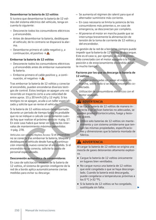 Desembornar la batería de 12 voltios
Si tuviera que desembornar la batería de 12 vol-
tios del sistema eléctrico del vehículo, tenga en
cuenta lo siguiente:
– Desconecte todos los consumidores eléctricos
y el encendido.
– Antes de desembornar la batería, desbloquee
el vehículo; de lo contrario se disparará la alar-
ma.
– Desemborne primero el cable negativo y, a
continuación, el positivo → .
Embornar la batería de 12 voltios
– Desconecte todos los consumidores eléctricos
y el encendido antes de embornar nuevamente
la batería.
– Emborne primero el cable positivo y, a conti-
nuación, el negativo → .
Tras embornar la batería de 12 voltios y conectar
el encendido, pueden encenderse diversos testi-
gos de control. Estos testigos se apagan una vez
recorrido un trayecto corto a una velocidad de
entre aprox. 15 y 20 km/h (10 y 12 mph). Si los
testigos no se apagan, acuda a un taller especiali-
zado y solicite que se revise el vehículo.
Si la batería de 12 voltios estuvo desembornada
durante un periodo de tiempo largo, es probable
que no se indique o calcule correctamente cuán-
do hay que realizar el próximo servicio → pág. 17.
En este caso habrá que tener en cuenta los inter-
valos de mantenimiento máximos permitidos
→ pág. 278.
Vehículos con sistema Keyless Access: Si el encendido
no se conecta tras embornar la batería, bloquee y
desbloquee el vehículo desde fuera. A continua-
ción intente de nuevo conectar el encendido. Si el
encendido no se conecta, solicite la ayuda de
personal especializado.
Desconexión automática de consumidores
En caso de solicitación excesiva de la batería de
12 voltios, el sistema de gestión inteligente de la
red de a bordo aplica automáticamente ciertas
medidas para evitar su descarga:
– Se aumenta el régimen de ralentí para que el
alternador suministre más corriente.
– En caso necesario se limita la potencia de los
consumidores más potentes o, en caso de
emergencia, se desconectan por completo.
– Al ponerse el motor en marcha puede que se
interrumpa brevemente la alimentación de
tensión de la toma de corriente de 12 voltios y
del encendedor.
La gestión de la red de a bordo no siempre puede
impedir que la batería de 12 voltios se descargue.
Este es el caso si, por ejemplo, se deja el encen-
dido conectado con el motor apagado o la luz de
posición o de estacionamiento encendida duran-
te mucho tiempo.
Factores por los que se descarga la batería de
12 voltios
– Paradas prolongadas sin poner el motor en
marcha, sobre todo si se deja el encendido co-
nectado.
– Utilización de consumidores eléctricos con el
motor apagado.
ADVERTENCIA
Si se fija la batería de 12 voltios de manera in-
correcta o se utilizan baterías no adecuadas, se
pueden producir cortocircuitos, fuego y lesio-
nes graves.
● Utilice solo baterías de 12 voltios sin mante-
nimiento y con sistema antiderrame que ten-
gan las mismas propiedades, especificacio-
nes y dimensiones que la batería montada de
fábrica.
ADVERTENCIA
Al cargar la batería de 12 voltios se origina una
mezcla de gases detonantes altamente explosi-
va.
● Cargue la batería de 12 voltios únicamente
en lugares bien ventilados.
● No cargue nunca una batería de 12 voltios
que esté congelada o que se haya desconge-
lado. Cuando la batería está descargada,
puede congelarse a temperaturas próximas a
los 0 °C (+32 °F).
● Si la batería de 12 voltios se ha congelado,
sustitúyala sin falta. 
Manual de instrucciones
250
C
O
P
I
A
 