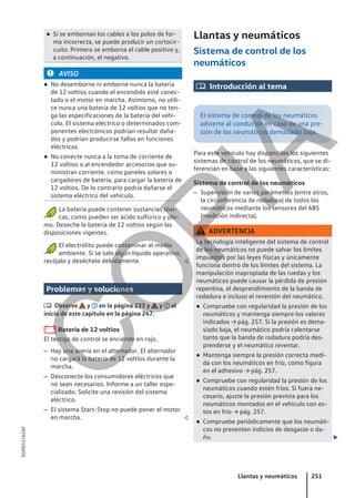 ● Si se embornan los cables a los polos de for-
ma incorrecta, se puede producir un cortocir-
cuito. Primero se emborna el cable positivo y,
a continuación, el negativo.
AVISO
● No desemborne ni emborne nunca la batería
de 12 voltios cuando el encendido esté conec-
tado o el motor en marcha. Asimismo, no utili-
ce nunca una batería de 12 voltios que no ten-
ga las especificaciones de la batería del vehí-
culo. El sistema eléctrico o determinados com-
ponentes electrónicos podrían resultar daña-
dos y podrían producirse fallos en funciones
eléctricas.
● No conecte nunca a la toma de corriente de
12 voltios o al encendedor accesorios que su-
ministran corriente, como paneles solares o
cargadores de batería, para cargar la batería de
12 voltios. De lo contrario podría dañarse el
sistema eléctrico del vehículo.
La batería puede contener sustancias tóxi-
cas, como pueden ser ácido sulfúrico y plo-
mo. Deseche la batería de 12 voltios según las
disposiciones vigentes.
El electrólito puede contaminar el medio
ambiente. Si se sale algún líquido operativo,
recójalo y deséchelo debidamente. 
Problemas y soluciones
 Observe y en la página 233 y y al
inicio de este capítulo en la página 247.
Batería de 12 voltios
El testigo de control se enciende en rojo.
– Hay una avería en el alternador. El alternador
no cargará la batería de 12 voltios durante la
marcha.
– Desconecte los consumidores eléctricos que
no sean necesarios. Informe a un taller espe-
cializado. Solicite una revisión del sistema
eléctrico.
– El sistema Start-Stop no puede poner el motor
en marcha. 
Llantas y neumáticos
Sistema de control de los
neumáticos
 Introducción al tema
El sistema de control de los neumáticos
advierte al conductor en caso de una pre-
sión de los neumáticos demasiado baja.
Para este vehículo hay disponibles los siguientes
sistemas de control de los neumáticos, que se di-
ferencian en base a las siguientes características:
Sistema de control de los neumáticos
– Supervisión de varios parámetros (entre otros,
la circunferencia de rodadura) de todos los
neumáticos mediante los sensores del ABS
(medición indirecta).
ADVERTENCIA
La tecnología inteligente del sistema de control
de los neumáticos no puede salvar los límites
impuestos por las leyes físicas y únicamente
funciona dentro de los límites del sistema. La
manipulación inapropiada de las ruedas y los
neumáticos puede causar la pérdida de presión
repentina, el desprendimiento de la banda de
rodadura e incluso el reventón del neumático.
● Compruebe con regularidad la presión de los
neumáticos y mantenga siempre los valores
indicados → pág. 257. Si la presión es dema-
siado baja, el neumático podría calentarse
tanto que la banda de rodadura podría des-
prenderse y el neumático reventar.
● Mantenga siempre la presión correcta medi-
da con los neumáticos en frío, como figura
en el adhesivo → pág. 257.
● Compruebe con regularidad la presión de los
neumáticos cuando estén fríos. Si fuera ne-
cesario, ajuste la presión prevista para los
neumáticos montados en el vehículo con es-
tos en frío → pág. 257.
● Compruebe periódicamente que los neumáti-
cos no presenten indicios de desgaste o da-
ño. 
Llantas y neumáticos 251
5GM012762AF
C
O
P
I
A
 