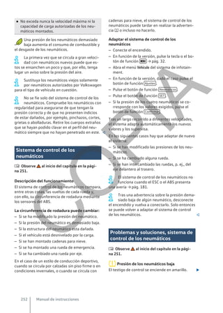 ● No exceda nunca la velocidad máxima ni la
capacidad de carga autorizadas de los neu-
máticos montados.
Una presión de los neumáticos demasiado
baja aumenta el consumo de combustible y
el desgaste de los neumáticos.
La primera vez que se circula a gran veloci-
dad con neumáticos nuevos puede que es-
tos se ensanchen un poco y que, por ello, tenga
lugar un aviso sobre la presión del aire.
Sustituya los neumáticos viejos solamente
por neumáticos autorizados por Volkswagen
para el tipo de vehículo en cuestión.
No se fíe solo del sistema de control de los
neumáticos. Compruebe los neumáticos con
regularidad para asegurarse de que tengan la
presión correcta y de que no presenten indicios
de estar dañados, por ejemplo, pinchazos, cortes,
grietas o abolladuras. Retire los cuerpos extraños
que se hayan podido clavar en el perfil del neu-
mático siempre que no hayan penetrado en este. 
Sistema de control de los
neumáticos
 Observe al inicio del capítulo en la pági-
na 251.
Descripción del funcionamiento
El sistema de control de los neumáticos compara,
entre otras cosas, las vueltas de cada rueda y,
con ello, su circunferencia de rodadura mediante
los sensores del ABS.
La circunferencia de rodadura puede cambiar:
– Si se ha modificado la presión del neumático.
– Si la presión del neumático es demasiado baja.
– Si la estructura del neumático esta dañada.
– Si el vehículo está desnivelado por la carga.
– Si se han montado cadenas para nieve.
– Si se ha montado una rueda de emergencia.
– Si se ha cambiado una rueda por eje.
En el caso de un estilo de conducción deportivo,
cuando se circula por calzadas sin piso firme o en
condiciones invernales, o cuando se circula con
cadenas para nieve, el sistema de control de los
neumáticos puede tardar en realizar la adverten-
cia  o incluso no hacerlo.
Adaptar el sistema de control de los
neumáticos
– Conecte el encendido.
– En función de la versión, pulse la tecla o el bo-
tón de función  → pág. 32.
– Abra el menú Vehículo del sistema de infotain-
ment.
– En función de la versión, dado el caso pulse el
botón de función Ajustes .
– Pulse el botón de función Neumáticos .
– Pulse el botón de función SET .
– Si la presión de los cuatro neumáticos se co-
rresponde con los valores exigidos, pulse el
botón de función Confirmar .
Tras un largo recorrido a diferentes velocidades,
el sistema adapta automáticamente los nuevos
valores y los supervisa.
En los siguientes casos hay que adaptar de nuevo
el sistema:
– Si se han modificado las presiones de los neu-
máticos.
– Si se ha cambiado alguna rueda.
– Si se han intercambiado las ruedas, p. ej., del
eje delantero al trasero.
El sistema de control de los neumáticos no
funciona cuando el ESC o el ABS presenta
una avería → pág. 181.
Tras una advertencia sobre la presión dema-
siado baja de algún neumático, desconecte
el encendido y vuelva a conectarlo. Solo entonces
se puede volver a adaptar el sistema de control
de los neumáticos. 
Problemas y soluciones, sistema de
control de los neumáticos
 Observe al inicio del capítulo en la pági-
na 251.
Presión de los neumáticos baja
El testigo de control se enciende en amarillo. 
Manual de instrucciones
252
C
O
P
I
A
 
