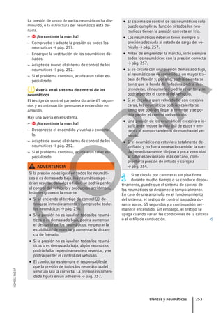 La presión de uno o de varios neumáticos ha dis-
minuido, o la estructura del neumático está da-
ñada.
–  ¡No continúe la marcha!
– Compruebe y adapte la presión de todos los
neumáticos → pág. 257.
– Encargue la sustitución de los neumáticos da-
ñados.
– Adapte de nuevo el sistema de control de los
neumáticos → pág. 252.
– Si el problema continúa, acuda a un taller es-
pecializado.
Avería en el sistema de control de los
neumáticos
El testigo de control parpadea durante 65 segun-
dos y a continuación permanece encendido en
amarillo.
Hay una avería en el sistema.
–  ¡No continúe la marcha!
– Desconecte el encendido y vuelva a conectar-
lo.
– Adapte de nuevo el sistema de control de los
neumáticos → pág. 252.
– Si el problema continúa, acuda a un taller es-
pecializado.
ADVERTENCIA
Si la presión no es igual en todos los neumáti-
cos o es demasiado baja, los neumáticos po-
drían resultar dañados o fallar, se podría perder
el control del vehículo y producirse accidentes,
lesiones graves o la muerte.
● Si se enciende el testigo de control , de-
téngase inmediatamente y compruebe todos
los neumáticos → pág. 254.
● Si la presión no es igual en todos los neumá-
ticos o es demasiado baja, podría aumentar
el desgaste de los neumáticos, empeorar la
estabilidad de marcha y aumentar la distan-
cia de frenado.
● Si la presión no es igual en todos los neumá-
ticos o es demasiado baja, algún neumático
podría fallar repentinamente o reventar, y se
podría perder el control del vehículo.
● El conductor es siempre el responsable de
que la presión de todos los neumáticos del
vehículo sea la correcta. La presión recomen-
dada figura en un adhesivo → pág. 257.
● El sistema de control de los neumáticos solo
puede cumplir su función si todos los neu-
máticos tienen la presión correcta en frío.
● Los neumáticos deberán tener siempre la
presión adecuada al estado de carga del ve-
hículo → pág. 257.
● Antes de emprender la marcha, infle siempre
todos los neumáticos con la presión correcta
→ pág. 257.
● Si se circula con una presión demasiado baja,
el neumático se ve sometido a un mayor tra-
bajo de flexión y, por ello, podría calentarse
tanto que la banda de rodadura podría des-
prenderse, el neumático podría reventar y se
podría perder el control del vehículo.
● Si se circula a gran velocidad o con excesiva
carga, los neumáticos podrían calentarse
tanto que podrían llegar a reventar y se po-
dría perder el control del vehículo.
● Una presión de los neumáticos excesiva o in-
suficiente reduce la vida útil de estos y em-
peora el comportamiento de marcha del ve-
hículo.
● Si el neumático no estuviera totalmente de-
sinflado y no fuera necesario cambiar la rue-
da inmediatamente, diríjase a poca velocidad
al taller especializado más cercano, com-
pruebe la presión de inflado y corríjala
→ pág. 254.
Si se circula por carreteras sin piso firme
durante mucho tiempo o se conduce depor-
tivamente, puede que el sistema de control de
los neumáticos se desconecte temporalmente.
En caso de una anomalía en el funcionamiento
del sistema, el testigo de control parpadea du-
rante aprox. 65 segundos y a continuación per-
manece encendido. Sin embargo, el testigo se
apaga cuando varían las condiciones de la calzada
o el estilo de conducción. 
Llantas y neumáticos 253
5GM012762AF
C
O
P
I
A
 