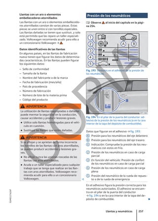 Llantas con un aro o elementos
embellecedores atornillados
Las llantas con un aro o elementos embellecedo-
res atornillados constan de varias piezas. Estas
piezas se unen entre sí con tornillos especiales.
Las llantas dañadas se tienen que sustituir, y solo
está permitido que las repare un taller especiali-
zado. Volkswagen recomienda acudir para ello a
un concesionario Volkswagen → .
Datos identificativos de las llantas
En algunos países, en las llantas de fabricación
nueva tienen que figurar los datos de determina-
das características. En las llantas pueden figurar
los siguientes datos:
– Sello de conformidad
– Tamaño de la llanta
– Nombre del fabricante o de la marca
– Fecha de fabricación (mes/año)
– País de procedencia
– Número de fabricación
– Número de lote de la materia prima
– Código del producto
ADVERTENCIA
La utilización de llantas inapropiadas o dañadas
puede mermar la seguridad en la conducción,
causar accidentes y producir lesiones graves.
● Utilice solo llantas homologadas para el vehí-
culo en cuestión.
● Sustituya las llantas que estén dañadas.
ADVERTENCIA
Si se aflojan y se aprietan de forma incorrecta
los tornillos de las llantas con aros atornillados,
se pueden producir accidentes y lesiones gra-
ves.
● No afloje nunca las uniones roscadas de las
llantas con aros atornillados.
● Acuda a un taller especializado para cualquier
trabajo que se tenga que realizar en las llan-
tas con aros atornillados. Volkswagen reco-
mienda acudir para ello a un concesionario
Volkswagen. 
Presión de los neumáticos
 Observe al inicio del capítulo en la pági-
na 254.
Fig. 193 Símbolos en el adhesivo de la presión de
los neumáticos.
Fig. 194 En el pilar de la puerta del conductor: ad-
hesivo de la presión de los neumáticos (o en la cara
interior de la tapa del depósito de combustible).
Datos que figuran en el adhesivo → fig. 193:
Presión para los neumáticos del eje delantero
Presión para los neumáticos del eje trasero
Indicación: Compruebe la presión de los neu-
máticos con estos en frío.
Presión de los neumáticos en caso de carga
parcial
En función del vehículo: Presión de confort
de los neumáticos en caso de carga parcial
Presión de los neumáticos en caso de carga
plena
Presión del neumático de la rueda de repues-
to o de la rueda de emergencia
En el adhesivo figura la presión correcta para los
neumáticos autorizados. El adhesivo se encuen-
tra en el pilar de la puerta del conductor
→ fig. 194 o en la cara interior de la tapa del de-
pósito de combustible. 
A
B
1
2
3
4
5
Llantas y neumáticos 257
5GM012762AF
C
O
P
I
A
 