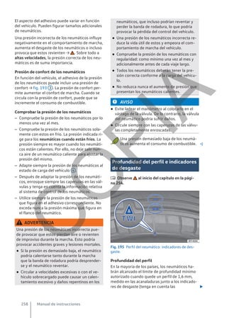 El aspecto del adhesivo puede variar en función
del vehículo. Pueden figurar tamaños adicionales
de neumáticos.
Una presión incorrecta de los neumáticos influye
negativamente en el comportamiento de marcha,
aumenta el desgaste de los neumáticos o incluso
provoca que estos revienten → . Sobre todo a
altas velocidades, la presión correcta de los neu-
máticos es de suma importancia.
Presión de confort de los neumáticos
En función del vehículo, el adhesivo de la presión
de los neumáticos puede incluir una presión de
confort → fig. 193 3 . La presión de confort per-
mite aumentar el confort de marcha. Cuando se
circula con la presión de confort, puede que se
incremente el consumo de combustible.
Comprobar la presión de los neumáticos
– Compruebe la presión de los neumáticos por lo
menos una vez al mes.
– Compruebe la presión de los neumáticos sola-
mente con estos en frío. La presión indicada ri-
ge para los neumáticos cuando están fríos. La
presión siempre es mayor cuando los neumáti-
cos están calientes. Por ello, no deje salir nun-
ca aire de un neumático caliente para ajustar la
presión del mismo.
– Adapte siempre la presión de los neumáticos al
estado de carga del vehículo 4 .
– Después de adaptar la presión de los neumáti-
cos, enrosque siempre las caperuzas en las vál-
vulas y tenga en cuenta la información relativa
al sistema de control de los neumáticos.
– Utilice siempre la presión de los neumáticos
que figura en el adhesivo correspondiente. No
exceda nunca la presión máxima que figura en
el flanco del neumático.
ADVERTENCIA
Una presión de los neumáticos incorrecta pue-
de provocar que estos pierdan aire o revienten
de improviso durante la marcha. Esto podría
provocar accidentes graves y lesiones mortales.
● Si la presión es demasiado baja, el neumático
podría calentarse tanto durante la marcha
que la banda de rodadura podría desprender-
se y el neumático reventar.
● Circular a velocidades excesivas o con el ve-
hículo sobrecargado puede causar un calen-
tamiento excesivo y daños repentinos en los
neumáticos, que incluso podrían reventar y
perder la banda de rodadura, lo que podría
provocar la pérdida del control del vehículo.
● Una presión de los neumáticos incorrecta re-
duce la vida útil de estos y empeora el com-
portamiento de marcha del vehículo.
● Compruebe la presión de los neumáticos con
regularidad: como mínimo una vez al mes y
adicionalmente antes de cada viaje largo.
● Todos los neumáticos deberán tener la pre-
sión correcta conforme a la carga del vehícu-
lo.
● No reduzca nunca el aumento de presión que
presentan los neumáticos calientes.
AVISO
● Evite ladear el manómetro al colocarlo en el
vástago de la válvula. De lo contrario, la válvula
del neumático podría sufrir daños.
● Circule siempre con las caperuzas de las válvu-
las completamente enroscadas.
Una presión demasiado baja de los neumá-
ticos aumenta el consumo de combustible. 
Profundidad del perfil e indicadores
de desgaste
 Observe al inicio del capítulo en la pági-
na 254.
Fig. 195 Perfil del neumático: indicadores de des-
gaste.
Profundidad del perfil
En la mayoría de los países, los neumáticos ha-
brán alcanzado el límite de profundidad mínimo
autorizado cuando quede un perfil de 1,6 mm,
medido en las acanaladuras junto a los indicado-
res de desgaste (tenga en cuenta las 
Manual de instrucciones
258
C
O
P
I
A
 