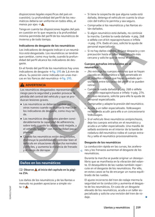 disposiciones legales específicas del país en
cuestión). La profundidad del perfil de los neu-
máticos debería ser uniforme en todos ellos, al
menos por ejes → .
Tenga en cuenta las disposiciones legales del país
en cuestión en lo que respecta a la profundidad
mínima permitida del perfil de los neumáticos de
invierno y de todo tiempo.
Indicadores de desgaste de los neumáticos
Los indicadores de desgaste indican si un neumá-
tico está desgastado. Los neumáticos se tendrán
que cambiar, como muy tarde, cuando la profun-
didad del perfil alcance los indicadores de des-
gaste.
En el fondo del perfil de los neumáticos hay unos
indicadores de desgaste → fig. 195 de 1,6 mm de
altura. Su posición viene indicada con unas mar-
cas en los flancos del neumático → fig. 195.
ADVERTENCIA
Los neumáticos desgastados representan un
riesgo para la seguridad y pueden provocar la
pérdida del control del vehículo y que se pro-
duzcan lesiones graves.
● Los neumáticos se deberán cambiar por
otros nuevos cuando se alcance la marca de
los indicadores de desgaste, como muy tar-
de.
● Los neumáticos desgastados pierden consi-
derablemente la capacidad de adherencia,
sobre todo cuando la calzada está mojada, y
el vehículo “patina” con más facilidad (aqua-
planing).
● Cuando los neumáticos están desgastados,
disminuye la posibilidad de controlar bien el
vehículo en situaciones de marcha normales
y difíciles, y aumenta la distancia de frenado
y el riesgo de derrapar. 
Daños en los neumáticos
 Observe al inicio del capítulo en la pági-
na 254.
Los daños de los neumáticos y de las llantas a
menudo no pueden apreciarse a simple vis-
ta → .
– Si tiene la sospecha de que alguna rueda está
dañada, detenga el vehículo en cuanto la situa-
ción del tráfico lo permita y sea seguro.
– Compruebe si los neumáticos y las llantas es-
tán dañados.
– Si algún neumático está dañado, no continúe
la marcha. Cambie la rueda dañada → pág. 268
o séllela con el kit reparapinchazos e ínflela
→ pág. 274. Dado el caso, solicite la ayuda de
personal especializado.
– Si no hay daños visibles, diríjase despacio y con
precaución hasta el taller especializado más
cercano y solicite que se revise el vehículo.
Cuerpos extraños introducidos en el
neumático
– ¡No extraiga los cuerpos extraños que se hayan
clavado en el neumático si han penetrado en
él! Aquellos objetos que hayan quedado apri-
sionados entre los tacos del perfil sí se pueden
retirar.
– Cambie la rueda dañada → pág. 268 o séllela
con el kit reparapinchazos e ínflela → pág. 274.
En caso necesario, solicite para ello la ayuda de
personal especializado.
– Compruebe y adapte la presión del neumático.
– Acuda a un taller especializado. Volkswagen
recomienda acudir para ello a un concesionario
Volkswagen.
– Si el vehículo lleva neumáticos antipinchazos,
deje los cuerpos extraños en el neumático y
acuda a un taller especializado. Una masilla de
sellado existente en el interior de la banda de
rodadura del neumático rodea el cuerpo extra-
ño y sella el neumático provisionalmente.
Desgaste de los neumáticos
La conducción rápida en las curvas, los acelero-
nes y los frenazos aumentan el desgaste de los
neumáticos.
Durante la marcha se puede originar un desequi-
librio que se manifiesta en la vibración del volan-
te. El desequilibrio de las ruedas también reper-
cute en el desgaste de los neumáticos. Por ello,
en estos casos se ha de encargar un nuevo equili-
brado de las ruedas.
El ajuste incorrecto del tren de rodaje merma la
seguridad en la conducción y aumenta el desgas-
te de los neumáticos. En caso de un desgaste
elevado de los neumáticos, acuda a un taller es-
pecializado y solicite una revisión del tren de ro-
daje. 
Llantas y neumáticos 259
5GM012762AF
C
O
P
I
A
 
