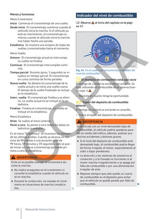 Menús y funciones
Menú Cronómetro
Comienza el cronometraje de una vuelta.
El cronometraje comienza cuando el
vehículo inicia la marcha. Si el vehículo ya
está en movimiento, el cronometraje co-
mienza cuando el vehículo inicia la marcha
tras haber hecho una parada.
Se muestra una sinopsis de todas las
vueltas cronometradas hasta el momento.
Menú Vuelta
El cronometraje actual se interrumpe.
La vuelta no finaliza.
El cronometraje interrumpido conti-
núa.
Durante aprox. 5 segundos se vi-
sualiza un tiempo parcial. El cronometraje
en curso continúa de forma paralela.
Se detiene el cronometraje de la
vuelta actual y se inicia una vuelta nueva.
El tiempo de la vuelta finalizada se incluye
en la estadística.
El cronometraje finaliza y se elimi-
na. La vuelta actual no se incluye en la es-
tadística.
Finaliza el cronometraje. La vuelta se
incluye en la estadística.
Menú Estadística
Se vuelve al menú anterior.
Se ponen a cero todos los datos es-
tadísticos guardados.
En el menú “Estadística” se muestran los tiempos
de las últimas vueltas. Cuando se alcanza un má-
ximo de 99 vueltas o una duración total de
99 horas, 59 minutos y 59 segundos, solo se pue-
de iniciar un nuevo cronometraje poniendo pri-
mero a cero la estadística.
ADVERTENCIA
Evite en lo posible manejar el cronómetro du-
rante la marcha.
● No realice preajustes en el cronómetro ni
consulte la estadística cuando el vehículo es-
té en marcha.
● Durante la conducción, no maneje el cronó-
metro en situaciones de marcha complica-
das. 
Inicio
Desde inicio
Estadística
Detener
Continuar
Tiempo parcial
Nueva vuelta
Interr. vuelta
Finalizar
Atrás
Poner a cero
Indicador del nivel de combustible
 Observe al inicio del capítulo en la pági-
na 17.
Fig. 14 En el cuadro de instrumentos: indicador del
nivel de combustible.
El depósito de combustible está casi vacío
El testigo de control se enciende en amarillo. Se
está utilizando el combustible de la reserva (mar-
ca roja) → .
– Reposte en cuanto tenga la oportunidad.
Tapón del depósito de combustible
abierto
El testigo de control se enciende en amarillo.
– Cierre el tapón del depósito de combustible.
ADVERTENCIA
Si se circula con un nivel demasiado bajo de
combustible, el vehículo podría quedarse para-
do en medio del tráfico; además, podrían pro-
ducirse accidentes y lesiones graves.
● Si el nivel del depósito de combustible está
demasiado bajo, el combustible podría llegar
de forma irregular al motor, especialmente al
subir o bajar pendientes.
● La dirección y los sistemas de asistencia al
conductor y a la frenada no funcionan si el
motor marcha irregularmente o se apaga por
falta de combustible o por una alimentación
irregular de este.
● Reposte siempre que solo quede un cuarto
de combustible en el depósito para evitar
que el vehículo se quede parado por falta de
combustible. 
Manual de instrucciones
26
C
O
P
I
A
 