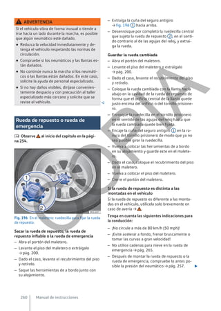 ADVERTENCIA
Si el vehículo vibra de forma inusual o tiende a
irse hacia un lado durante la marcha, es posible
que algún neumático esté dañado.
● Reduzca la velocidad inmediatamente y de-
tenga el vehículo respetando las normas de
circulación.
● Compruebe si los neumáticos y las llantas es-
tán dañados.
● No continúe nunca la marcha si los neumáti-
cos o las llantas están dañados. En este caso,
solicite la ayuda de personal especializado.
● Si no hay daños visibles, diríjase convenien-
temente despacio y con precaución al taller
especializado más cercano y solicite que se
revise el vehículo. 
Rueda de repuesto o rueda de
emergencia
 Observe al inicio del capítulo en la pági-
na 254.
Fig. 196 En el maletero: ruedecilla para fijar la rueda
de repuesto.
Sacar la rueda de repuesto, la rueda de
repuesto inflable o la rueda de emergencia
– Abra el portón del maletero.
– Levante el piso del maletero o extráigalo
→ pág. 200.
– Dado el caso, levante el recubrimiento del piso
y retírelo.
– Saque las herramientas de a bordo junto con
su alojamiento.
– Extraiga la cuña del seguro antigiro
→ fig. 196 1 hacia arriba.
– Desenrosque por completo la ruedecilla central
que sujeta la rueda de repuesto 2 , en el senti-
do contrario al de las agujas del reloj, y extrai-
ga la rueda.
Guardar la rueda cambiada
– Abra el portón del maletero.
– Levante el piso del maletero o extráigalo
→ pág. 200.
– Dado el caso, levante el recubrimiento del piso
y retírelo.
– Coloque la rueda cambiada con la llanta hacia
abajo en la cavidad de la rueda de repuesto de
forma que el orificio central de la llanta quede
justo encima del orificio o del tornillo prisione-
ro.
– Enrosque la ruedecilla en el tornillo prisionero
en el sentido de las agujas del reloj hasta que
la rueda cambiada quede bien fijada.
– Encaje la cuña del seguro antigiro 1 en la ra-
nura del tornillo prisionero de modo que ya no
sea posible girar la ruedecilla.
– Vuelva a colocar las herramientas de a bordo
en su alojamiento y guarde este en el malete-
ro.
– Dado el caso, coloque el recubrimiento del piso
en el maletero.
– Vuelva a colocar el piso del maletero.
– Cierre el portón del maletero.
Si la rueda de repuesto es distinta a las
montadas en el vehículo
Si la rueda de repuesto es diferente a las monta-
das en el vehículo, utilícela solo brevemente en
caso de avería → .
Tenga en cuenta las siguientes indicaciones para
la conducción:
– ¡No circule a más de 80 km/h (50 mph)!
– ¡Evite acelerar a fondo, frenar bruscamente o
tomar las curvas a gran velocidad!
– No utilice cadenas para nieve en la rueda de
emergencia → pág. 265.
– Después de montar la rueda de repuesto o la
rueda de emergencia, compruebe lo antes po-
sible la presión del neumático → pág. 257. 
Manual de instrucciones
260
C
O
P
I
A
 