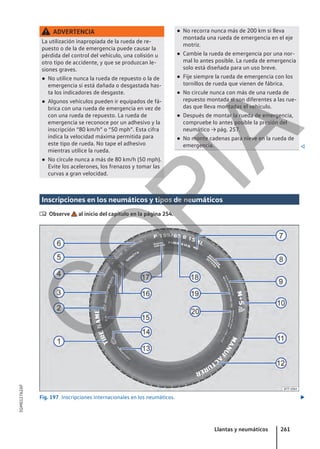 ADVERTENCIA
La utilización inapropiada de la rueda de re-
puesto o de la de emergencia puede causar la
pérdida del control del vehículo, una colisión u
otro tipo de accidente, y que se produzcan le-
siones graves.
● No utilice nunca la rueda de repuesto o la de
emergencia si está dañada o desgastada has-
ta los indicadores de desgaste.
● Algunos vehículos pueden ir equipados de fá-
brica con una rueda de emergencia en vez de
con una rueda de repuesto. La rueda de
emergencia se reconoce por un adhesivo y la
inscripción “80 km/h” o “50 mph”. Esta cifra
indica la velocidad máxima permitida para
este tipo de rueda. No tape el adhesivo
mientras utilice la rueda.
● No circule nunca a más de 80 km/h (50 mph).
Evite los acelerones, los frenazos y tomar las
curvas a gran velocidad.
● No recorra nunca más de 200 km si lleva
montada una rueda de emergencia en el eje
motriz.
● Cambie la rueda de emergencia por una nor-
mal lo antes posible. La rueda de emergencia
solo está diseñada para un uso breve.
● Fije siempre la rueda de emergencia con los
tornillos de rueda que vienen de fábrica.
● No circule nunca con más de una rueda de
repuesto montada si son diferentes a las rue-
das que lleva montadas el vehículo.
● Después de montar la rueda de emergencia,
compruebe lo antes posible la presión del
neumático → pág. 257.
● No monte cadenas para nieve en la rueda de
emergencia. 
Inscripciones en los neumáticos y tipos de neumáticos
 Observe al inicio del capítulo en la página 254.
Fig. 197 Inscripciones internacionales en los neumáticos. 
Llantas y neumáticos 261
5GM012762AF
C
O
P
I
A
 