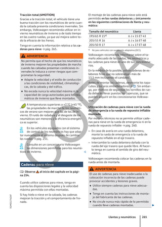 Tracción total (4MOTION)
Gracias a la tracción total, el vehículo tiene una
buena tracción con los neumáticos de serie cuan-
do la calzada presenta condiciones invernales. Sin
embargo, Volkswagen recomienda utilizar en in-
vierno neumáticos de invierno o de todo tiempo
en las cuatro ruedas, ya que así mejora sobre to-
do la eficacia de los frenos.
Tenga en cuenta la información relativa a las ca-
denas para nieve → pág. 265.
ADVERTENCIA
No permita que el hecho de que los neumáticos
de invierno mejoren las propiedades de marcha
cuando las calzadas presentan condiciones in-
vernales le induzca a correr riesgos que com-
prometan la seguridad.
● Adapte la velocidad y el estilo de conducción
a las condiciones de visibilidad, climatológi-
cas, de la calzada y del tráfico.
● No exceda nunca la velocidad máxima ni la
capacidad de carga autorizadas para los neu-
máticos de invierno que lleve montados.
A temperaturas superiores a +7 °C (+45 °F),
las propiedades de marcha de los neumáti-
cos de verano son mejores que las de los de in-
vierno. El ruido de rodadura y el desgaste de los
neumáticos son menores y la eficiencia energéti-
ca es superior.
En los vehículos equipados con el sistema
de control de los neumáticos hay que adap-
tar nuevamente el sistema después de cambiar
las ruedas → pág. 251.
Consulte en un concesionario Volkswagen
las dimensiones permitidas para los neumá-
ticos de invierno. 
Cadenas para nieve
 Observe al inicio del capítulo en la pági-
na 254.
Cuando utilice cadenas para nieve, tenga en
cuenta las disposiciones legales y la velocidad
máxima permitida con ellas montadas.
Si hay hielo o nieve en la calzada, las cadenas
mejoran la tracción y el comportamiento de fre-
nado.
El montaje de las cadenas para nieve solo está
permitido en las ruedas delanteras y únicamente
en las siguientes combinaciones de llanta y neu-
mático:
Tamaño del neumático Llanta
195/65 R 15a) 6 J x 15 ET 43
205/55 R 16 6 J x 16 ET 48
205/50 R 17 6 J x 17 ET 48
a) No para vehículos con suspensión adaptativa (DCC).
Volkswagen recomienda informarse sobre el ta-
maño adecuado de las ruedas, los neumáticos y
las cadenas para nieve en uno de sus concesiona-
rios.
En la medida de lo posible, utilice cadenas de es-
labones finos que no sobresalgan más de
13,5 mm incluyendo el candado.
Antes de montar las cadenas, desmonte los tapa-
cubos y los aros embellecedores → . Sin embar-
go, por motivos de seguridad los tornillos de rue-
da deberán llevar puestas las caperuzas, que se
pueden adquirir en los concesionarios Volkswa-
gen.
Utilización de cadenas para nieve con la rueda
de emergencia o la rueda de repuesto inflable
montada
Por motivos técnicos no se permite utilizar cade-
nas para nieve en la rueda de emergencia ni en la
rueda de repuesto inflable → pág. 260.
– En caso de avería en una rueda delantera,
monte la rueda de emergencia o la rueda de
repuesto inflable en el eje trasero.
– Intercambie la rueda delantera dañada con la
rueda del eje trasero que quede libre. Al hacer-
lo tenga en cuenta el sentido de giro del neu-
mático.
Volkswagen recomienda colocar las cadenas en la
rueda antes de montarla.
ADVERTENCIA
El uso de cadenas para nieve inadecuadas o la
colocación incorrecta de las cadenas puede
provocar accidentes y lesiones graves.
● Utilice siempre cadenas para nieve adecua-
das.
● Tenga en cuenta las instrucciones de monta-
je del fabricante de las cadenas.
● No circule nunca más rápido de lo permitido
cuando lleve cadenas montadas. 
Llantas y neumáticos 265
5GM012762AF
C
O
P
I
A
 