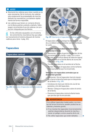 AVISO
● Desmonte las cadenas para nieve cuando ya no
sean necesarias. De lo contrario, las cadenas
solo empeorarán las propiedades de marcha,
dañarán los neumáticos y se dañarán rápida-
mente de forma irreparable.
● Las cadenas que tienen un contacto directo
con la llanta podrían arañarla o dañarla. Volks-
wagen recomienda el uso de cadenas con pro-
tección integrada para las llantas.
En los vehículos equipados con el sistema
de control de los neumáticos hay que adap-
tar nuevamente el sistema después de montar
cadenas para nieve → pág. 251. 
Tapacubos
Tapacubos central
Fig. 198 Desmontar el tapacubos central tirando de
él.
Fig. 199 Desmontar el tapacubos central girándolo.
El tapacubos central protege los tornillos de rue-
da y se deberá volver a montar una vez cambiada
la rueda.
Vehículos con tapacubos centrales que se
desmontan tirando
– Desmontar: Saque el gancho de alambre de las
herramientas de a bordo → pág. 212 e intro-
dúzcalo en un orificio (llanta de aleación ligera)
o engánchelo en el borde (llanta de acero) del
tapacubos → fig. 198.
– Tire del tapacubos en el sentido de la flecha.
– Montar: Presione el tapacubos contra la llanta
hasta que perciba que ha encastrado.
Vehículos con tapacubos centrales que se
desmontan girando
– Desmontar: Gire el tapacubos hacia la izquier-
da o hacia la derecha hasta que se desprenda
de la llanta → fig. 199.
– Introduzca la mano por detrás de una de las
pestañas y tire del tapacubos.
– Montar: Coloque el tapacubos sobre el centro
de la llanta.
– Presione el tapacubos contra la llanta hasta
que perciba que ha encastrado.
ADVERTENCIA
Si se utilizan tapacubos inadecuados o se mon-
tan de forma incorrecta, pueden producirse ac-
cidentes y lesiones graves.
● Si se montan los tapacubos incorrectamente,
podrían desprenderse durante la marcha y
poner en peligro a otros usuarios de la vía.
● No utilice tapacubos que estén dañados. 
Manual de instrucciones
266
C
O
P
I
A
 
