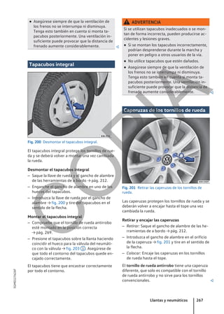 ● Asegúrese siempre de que la ventilación de
los frenos no se interrumpa ni disminuya.
Tenga esto también en cuenta si monta ta-
pacubos posteriormente. Una ventilación in-
suficiente puede provocar que la distancia de
frenado aumente considerablemente. 
Tapacubos integral
Fig. 200 Desmontar el tapacubos integral.
El tapacubos integral protege los tornillos de rue-
da y se deberá volver a montar una vez cambiada
la rueda.
Desmontar el tapacubos integral
– Saque la llave de rueda y el gancho de alambre
de las herramientas de a bordo → pág. 212.
– Enganche el gancho de alambre en uno de los
huecos del tapacubos.
– Introduzca la llave de rueda por el gancho de
alambre → fig. 200 y tire del tapacubos en el
sentido de la flecha.
Montar el tapacubos integral
– Compruebe que el tornillo de rueda antirrobo
esté montado en la posición correcta
→ pág. 269.
– Presione el tapacubos sobre la llanta haciendo
coincidir el hueco para la válvula del neumáti-
co con la válvula → fig. 203 1 . Asegúrese de
que todo el contorno del tapacubos quede en-
cajado correctamente.
El tapacubos tiene que encastrar correctamente
por todo el contorno.
ADVERTENCIA
Si se utilizan tapacubos inadecuados o se mon-
tan de forma incorrecta, pueden producirse ac-
cidentes y lesiones graves.
● Si se montan los tapacubos incorrectamente,
podrían desprenderse durante la marcha y
poner en peligro a otros usuarios de la vía.
● No utilice tapacubos que estén dañados.
● Asegúrese siempre de que la ventilación de
los frenos no se interrumpa ni disminuya.
Tenga esto también en cuenta si monta ta-
pacubos posteriormente. Una ventilación in-
suficiente puede provocar que la distancia de
frenado aumente considerablemente. 
Caperuzas de los tornillos de rueda
Fig. 201 Retirar las caperuzas de los tornillos de
rueda.
Las caperuzas protegen los tornillos de rueda y se
deberán volver a encajar hasta el tope una vez
cambiada la rueda.
Retirar y encajar las caperuzas
– Retirar: Saque el gancho de alambre de las he-
rramientas de a bordo → pág. 212.
– Introduzca el gancho de alambre en el orificio
de la caperuza → fig. 201 y tire en el sentido de
la flecha.
– Colocar: Encaje las caperuzas en los tornillos
de rueda hasta el tope.
El tornillo de rueda antirrobo tiene una caperuza
diferente, que solo es compatible con el tornillo
de rueda antirrobo y no sirve para los tornillos
convencionales. 
Llantas y neumáticos 267
5GM012762AF
C
O
P
I
A
 