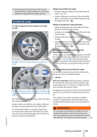 ● Siga siempre las operaciones de la lista de
comprobación y tenga siempre en cuenta las
medidas de seguridad de validez general. 
Tornillos de rueda
 Observe al inicio del capítulo en la pági-
na 268.
Fig. 202 Cambio de rueda: aflojar los tornillos de
rueda.
Fig. 203 Cambio de rueda: válvula del neumático 1
y lugar de montaje del tornillo de rueda antirrobo 2
o 3 .
Para aflojar los tornillos de rueda, utilice una llave
de rueda apropiada.
Antes de elevar el vehículo con el gato, afloje los
tornillos de rueda solamente una vuelta aprox.
Si no es posible aflojar un tornillo, haga fuerza
con el pie sobre el extremo de la llave de rueda
con precaución. Al hacerlo agárrese al vehículo y
procure no perder el equilibrio.
Aflojar los tornillos de rueda
– Encaje la llave de rueda en el tornillo hasta el
tope → fig. 202.
– Sujete la llave por el extremo y gire el tornillo
aprox. una vuelta en el sentido contrario al de
las agujas del reloj → .
Aflojar el tornillo de rueda antirrobo
– Saque el adaptador para el tornillo antirrobo
de las herramientas de a bordo.
– Introduzca el adaptador en el tornillo antirrobo
hasta el tope.
– Encaje la llave de rueda en el adaptador hasta
el tope.
– Sujete la llave por el extremo y gire el tornillo
aprox. una vuelta en el sentido contrario al de
las agujas del reloj → .
Enroscar el tornillo de rueda antirrobo
(tapacubos integral)
En las ruedas con tapacubos integrales, el tornillo
de rueda antirrobo tiene que estar enroscado en
la posición → fig. 203 2 o 3 , tomando como
referencia la posición de la válvula del neumático
1 . De lo contrario, no se podrá montar el tapa-
cubos.
Par de apriete de los tornillos de rueda
Par de apriete prescrito para los tornillos de las
llantas de acero y de aleación ligera:
– 120 Nm
Antes de comprobar el par de apriete, sustituya
los tornillos de rueda que estén oxidados y que
cueste desenroscar y enroscar, y limpie los orifi-
cios roscados del cubo de rueda.
No aplique nunca grasa ni aceite a los tornillos de
rueda ni a los orificios roscados del cubo de rue-
da.
Tras cambiar una rueda, encargue inmediata-
mente la comprobación del par de apriete con
una llave dinamométrica que funcione perfecta-
mente.
ADVERTENCIA
Si se aprietan los tornillos de rueda de forma
inadecuada, podrían soltarse durante la mar-
cha. Esto podría provocar la pérdida del control
del vehículo, un accidente y lesiones graves. 
Llantas y neumáticos 269
5GM012762AF
C
O
P
I
A
 