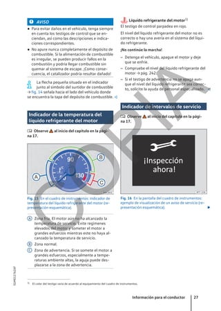 AVISO
● Para evitar daños en el vehículo, tenga siempre
en cuenta los testigos de control que se en-
ciendan, así como las descripciones e indica-
ciones correspondientes.
● No apure nunca completamente el depósito de
combustible. Si la alimentación de combustible
es irregular, se pueden producir fallos en la
combustión y podría llegar combustible sin
quemar al sistema de escape. ¡Como conse-
cuencia, el catalizador podría resultar dañado!
La flecha pequeña situada en el indicador
junto al símbolo del surtidor de combustible
→ fig. 14 señala hacia el lado del vehículo donde
se encuentra la tapa del depósito de combustible. 
Indicador de la temperatura del
líquido refrigerante del motor
 Observe al inicio del capítulo en la pági-
na 17.
Fig. 15 En el cuadro de instrumentos: indicador de
temperatura del líquido refrigerante del motor (re-
presentación esquemática).
Zona fría. El motor aún no ha alcanzado la
temperatura de servicio. Evite regímenes
elevados del motor y someter el motor a
grandes esfuerzos mientras este no haya al-
canzado la temperatura de servicio.
Zona normal.
Zona de advertencia. Si se somete el motor a
grandes esfuerzos, especialmente a tempe-
raturas ambiente altas, la aguja puede des-
plazarse a la zona de advertencia.
A
B
C
Líquido refrigerante del motor1)
El testigo de control parpadea en rojo.
El nivel del líquido refrigerante del motor no es
correcto o hay una avería en el sistema del líqui-
do refrigerante.
¡No continúe la marcha!
– Detenga el vehículo, apague el motor y deje
que se enfríe.
– Compruebe el nivel del líquido refrigerante del
motor → pág. 242.
– Si el testigo de advertencia no se apaga aun-
que el nivel del líquido refrigerante sea correc-
to, solicite la ayuda de personal especializado. 
Indicador de intervalos de servicio
 Observe al inicio del capítulo en la pági-
na 17.
Fig. 16 En la pantalla del cuadro de instrumentos:
ejemplo de visualización de un aviso de servicio (re-
presentación esquemática). 
1) El color del testigo varía de acuerdo al equipamiento del cuadro de instrumentos.
Información para el conductor 27
5GM012762AF
C
O
P
I
A
 