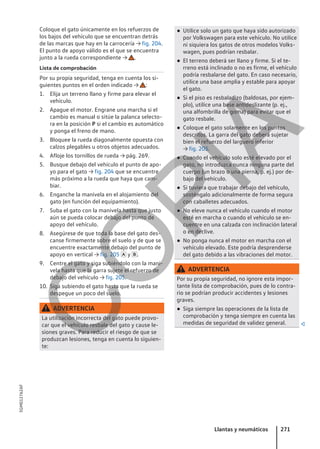 Coloque el gato únicamente en los refuerzos de
los bajos del vehículo que se encuentran detrás
de las marcas que hay en la carrocería → fig. 204.
El punto de apoyo válido es el que se encuentra
junto a la rueda correspondiente → .
Lista de comprobación
Por su propia seguridad, tenga en cuenta los si-
guientes puntos en el orden indicado → :
1. Elija un terreno llano y firme para elevar el
vehículo.
2. Apague el motor. Engrane una marcha si el
cambio es manual o sitúe la palanca selecto-
ra en la posición P si el cambio es automático
y ponga el freno de mano.
3. Bloquee la rueda diagonalmente opuesta con
calzos plegables u otros objetos adecuados.
4. Afloje los tornillos de rueda → pág. 269.
5. Busque debajo del vehículo el punto de apo-
yo para el gato → fig. 204 que se encuentre
más próximo a la rueda que haya que cam-
biar.
6. Enganche la manivela en el alojamiento del
gato (en función del equipamiento).
7. Suba el gato con la manivela hasta que justo
aún se pueda colocar debajo del punto de
apoyo del vehículo.
8. Asegúrese de que toda la base del gato des-
canse firmemente sobre el suelo y de que se
encuentre exactamente debajo del punto de
apoyo en vertical → fig. 205  y .
9. Centre el gato y siga subiéndolo con la mani-
vela hasta que la garra sujete el refuerzo de
debajo del vehículo → fig. 205.
10. Siga subiendo el gato hasta que la rueda se
despegue un poco del suelo.
ADVERTENCIA
La utilización incorrecta del gato puede provo-
car que el vehículo resbale del gato y cause le-
siones graves. Para reducir el riesgo de que se
produzcan lesiones, tenga en cuenta lo siguien-
te:
● Utilice solo un gato que haya sido autorizado
por Volkswagen para este vehículo. No utilice
ni siquiera los gatos de otros modelos Volks-
wagen, pues podrían resbalar.
● El terreno deberá ser llano y firme. Si el te-
rreno está inclinado o no es firme, el vehículo
podría resbalarse del gato. En caso necesario,
utilice una base amplia y estable para apoyar
el gato.
● Si el piso es resbaladizo (baldosas, por ejem-
plo), utilice una base antideslizante (p. ej.,
una alfombrilla de goma) para evitar que el
gato resbale.
● Coloque el gato solamente en los puntos
descritos. La garra del gato deberá sujetar
bien el refuerzo del larguero inferior
→ fig. 205.
● Cuando el vehículo solo esté elevado por el
gato, no introduzca nunca ninguna parte del
cuerpo (un brazo o una pierna, p. ej.) por de-
bajo del vehículo.
● Si tuviera que trabajar debajo del vehículo,
sosténgalo adicionalmente de forma segura
con caballetes adecuados.
● No eleve nunca el vehículo cuando el motor
esté en marcha o cuando el vehículo se en-
cuentre en una calzada con inclinación lateral
o en declive.
● No ponga nunca el motor en marcha con el
vehículo elevado. Este podría desprenderse
del gato debido a las vibraciones del motor.
ADVERTENCIA
Por su propia seguridad, no ignore esta impor-
tante lista de comprobación, pues de lo contra-
rio se podrían producir accidentes y lesiones
graves.
● Siga siempre las operaciones de la lista de
comprobación y tenga siempre en cuenta las
medidas de seguridad de validez general. 
Llantas y neumáticos 271
5GM012762AF
C
O
P
I
A
 