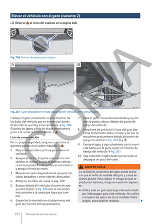 Elevar el vehículo con el gato (variante 2)
 Observe al inicio del capítulo en la página 268.
Fig. 206 Puntos de apoyo para el gato.
Fig. 207 Gato colocado en el lado izquierdo del vehículo, en la zona trasera.
Coloque el gato únicamente en los refuerzos de
los bajos del vehículo que se encuentran detrás
de las marcas que hay en la carrocería → fig. 206.
El punto de apoyo válido es el que se encuentra
junto a la rueda correspondiente → .
Lista de comprobación
Por su propia seguridad, tenga en cuenta los si-
guientes puntos en el orden indicado → :
1. Elija un terreno llano y firme para elevar el
vehículo.
2. Apague el motor. Engrane una marcha si el
cambio es manual o sitúe la palanca selecto-
ra en la posición P si el cambio es automático
y ponga el freno de mano.
3. Bloquee la rueda diagonalmente opuesta con
calzos plegables u otros objetos adecuados.
4. Afloje los tornillos de rueda → pág. 269.
5. Busque debajo del vehículo el punto de apo-
yo para el gato → fig. 206 que se encuentre
más próximo a la rueda que haya que cam-
biar.
6. Enganche la manivela en el alojamiento del
gato (en función del equipamiento).
7. Suba el gato con la manivela hasta que justo
aún se pueda colocar debajo del punto de
apoyo del vehículo.
8. Asegúrese de que toda la base del gato des-
canse firmemente sobre el suelo y de que se
encuentre exactamente debajo del punto de
apoyo en vertical → fig. 207  y .
9. Centre el gato y siga subiéndolo con la mani-
vela hasta que la garra sujete el refuerzo de
debajo del vehículo → fig. 207.
10. Siga subiendo el gato hasta que la rueda se
despegue un poco del suelo.
ADVERTENCIA
La utilización incorrecta del gato puede provo-
car que el vehículo resbale del gato y cause le-
siones graves. Para reducir el riesgo de que se
produzcan lesiones, tenga en cuenta lo siguien-
te:
● Utilice solo un gato que haya sido autorizado
por Volkswagen para este vehículo. No utilice
ni siquiera los gatos de otros modelos Volks-
wagen, pues podrían resbalar. 
Manual de instrucciones
272
C
O
P
I
A
 
