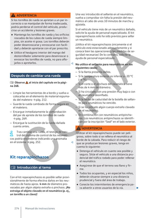 ADVERTENCIA
Si los tornillos de rueda se aprietan a un par in-
correcto o se manipulan de forma inadecuada,
podría perderse el control del vehículo, produ-
cirse un accidente y lesiones graves.
● Mantenga los tornillos de rueda y los orificios
roscados de los cubos de rueda siempre lim-
pios, sin aceite ni grasa. Los tornillos deberán
poder desenroscarse y enroscarse con facili-
dad y deberán apretarse con el par prescrito.
● Utilice el hexágono interior del mango del
destornillador solamente para desenroscar o
enroscar los tornillos de rueda, no para aflo-
jarlos o apretarlos. 
Después de cambiar una rueda
 Observe al inicio del capítulo en la pági-
na 268.
– Limpie las herramientas de a bordo y vuelva a
colocarlas en el elemento de material espuma-
do del maletero → pág. 212.
– Guarde la rueda cambiada de forma segura en
el maletero.
– Encargue inmediatamente la comprobación
del par de apriete de los tornillos de rueda
→ pág. 269.
– Encargue la sustitución de la rueda dañada
cuanto antes.
Tras cambiar una rueda, el testigo de con-
trol del sistema de control de los neumáti-
cos podría encenderse indicando una anomalía
en el sistema → pág. 252. 
Kit reparapinchazos
 Introducción al tema
Con el kit reparapinchazos es posible sellar provi-
sionalmente de forma efectiva daños en los neu-
máticos de hasta aprox. 4 mm de diámetro pro-
vocados por algún objeto extraño o pinchazo. ¡No
extraiga el objeto clavado en el neumático (p. ej.,
un tornillo o un clavo)!
Una vez introducido el sellante en el neumático,
vuelva a comprobar sin falta la presión del neu-
mático al cabo de unos 10 minutos de marcha y
ajústela.
Si el vehículo tiene más de un neumático dañado,
solicite la ayuda de personal especializado. El kit
reparapinchazos solo ha sido previsto para sellar
un neumático.
¡Utilice el kit reparapinchazos únicamente si el
vehículo está estacionado adecuadamente y si
conoce bien las operaciones y las medidas de se-
guridad necesarias! De lo contrario, solicite la
ayuda de personal especializado.
No utilice el sellante para neumáticos en los
siguientes casos:
– Si la llanta presenta daños.
– Si la temperatura exterior es inferior a -20 °C
(-4 °F).
– Si el corte o el pinchazo del neumático tiene
más de 4 mm de diámetro.
– Si ha circulado con una presión muy baja o con
el neumático desinflado.
– Si la fecha de caducidad de la botella de sellan-
te para neumáticos ha vencido.
– Si se ha retirado algún cuerpo extraño clavado
en el neumático.
– En combinación con neumáticos antipincha-
zos. Los neumáticos antipinchazos se identifi-
can por la inscripción “Seal” en el lado exterior.
ADVERTENCIA
Utilizar el kit reparapinchazos puede ser peli-
groso, sobre todo si se rellena el neumático al
borde de la calzada. Para reducir el riesgo de
que se produzcan lesiones graves, tenga en
cuenta lo siguiente:
● Detenga el vehículo en cuanto sea posible y
seguro. Sitúe el vehículo a una distancia pru-
dencial del tráfico rodado para poder rellenar
el neumático.
● Asegúrese de que el terreno sea llano y fir-
me.
● Todos los ocupantes, y en especial los niños,
deberán situarse siempre a una distancia
prudencial y fuera del área de trabajo.
● Conecte los intermitentes de emergencia pa-
ra advertir a otros usuarios de la vía. 
Manual de instrucciones
274
C
O
P
I
A
 