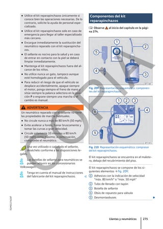 ● Utilice el kit reparapinchazos únicamente si
conoce bien las operaciones necesarias. De lo
contrario, solicite la ayuda de personal espe-
cializado.
● Utilice el kit reparapinchazos solo en caso de
emergencia para llegar al taller especializado
más cercano.
● Encargue inmediatamente la sustitución del
neumático reparado con el kit reparapincha-
zos.
● El sellante es nocivo para la salud y en caso
de entrar en contacto con la piel se deberá
limpiar inmediatamente.
● Mantenga el kit reparapinchazos fuera del al-
cance de los niños.
● No utilice nunca un gato, tampoco aunque
esté homologado para el vehículo.
● Para reducir el riesgo de que el vehículo se
desplace accidentalmente, apague siempre
el motor, ponga siempre el freno de mano y
sitúe siempre la palanca selectora en la posi-
ción P o engrane siempre una marcha si el
cambio es manual.
ADVERTENCIA
Un neumático reparado con el sellante no tiene
las propiedades de marcha habituales.
● No circule nunca a más de 80 km/h (50 mph).
● Evite acelerar a fondo, frenar bruscamente y
tomar las curvas a gran velocidad.
● Circule solamente 10 minutos a 80 km/h
(50 mph) como máximo; a continuación,
compruebe el neumático.
Una vez utilizado o caducado el sellante,
deséchelo conforme a las disposiciones le-
gales.
Las botellas de sellante para neumáticos se
pueden adquirir en los concesionarios
Volkswagen.
Tenga en cuenta el manual de instrucciones
del fabricante del kit reparapinchazos. 
Componentes del kit
reparapinchazos
 Observe al inicio del capítulo en la pági-
na 274.
Fig. 209 Representación esquemática: componen-
tes del kit reparapinchazos.
Fig. 210 Representación esquemática: compresor
del kit reparapinchazos.
El kit reparapinchazos se encuentra en el malete-
ro, debajo del recubrimiento del piso.
El kit reparapinchazos se compone de los si-
guientes elementos → fig. 209:
Adhesivo con la indicación de velocidad
“máx. 80 km/h” o “máx. 50 mph”
Tubo de llenado con tapón
Botella de sellante
Obús de repuesto para válvula
Desmontaobuses 
1
2
3
4
5
Llantas y neumáticos 275
5GM012762AF
C
O
P
I
A
 
