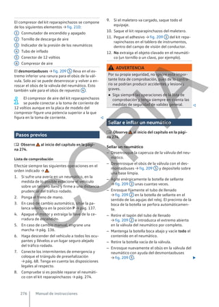 El compresor del kit reparapinchazos se compone
de los siguientes elementos → fig. 210:
Conmutador de encendido y apagado
Tornillo de descarga de aire
Indicador de la presión de los neumáticos
Tubo de inflado
Conector de 12 voltios
Compresor de aire
El desmontaobuses → fig. 209 5 lleva en el ex-
tremo inferior una ranura para el obús de la vál-
vula. Solo así se puede desenroscar y volver a en-
roscar el obús de la válvula del neumático. Esto
también vale para el obús de repuesto 4 .
El compresor de aire del kit reparapinchazos
se puede conectar a la toma de corriente de
12 voltios aunque en la placa de modelo del
compresor figure una potencia superior a la que
figura en la toma de corriente. 
Pasos previos
 Observe al inicio del capítulo en la pági-
na 274.
Lista de comprobación
Efectúe siempre las siguientes operaciones en el
orden indicado → .
1. Si sufre una avería en un neumático, en la
medida de lo posible estacione el vehículo
sobre un terreno llano y firme a una distancia
prudencial del tráfico rodado.
2. Ponga el freno de mano.
3. En caso de cambio automático, sitúe la pa-
lanca selectora en la posición P → pág. 137.
4. Apague el motor y extraiga la llave de la ce-
rradura de encendido.
5. En caso de cambio manual, engrane una
marcha → pág. 136.
6. Haga descender del vehículo a todos los ocu-
pantes y llévelos a un lugar seguro alejado
del tráfico rodado.
7. Conecte los intermitentes de emergencia y
coloque el triángulo de preseñalización
→ pág. 68. Tenga en cuenta las disposiciones
legales al respecto.
8. Compruebe si es posible reparar el neumáti-
co con el kit reparapinchazos → pág. 274.
1
2
3
4
5
6
9. Si el maletero va cargado, saque todo el
equipaje.
10. Saque el kit reparapinchazos del maletero.
11. Pegue el adhesivo → fig. 209 1 del kit repa-
rapinchazos en el tablero de instrumentos,
dentro del campo de visión del conductor.
12. No extraiga el objeto clavado en el neumáti-
co (un tornillo o un clavo, por ejemplo).
ADVERTENCIA
Por su propia seguridad, no ignore esta impor-
tante lista de comprobación, pues de lo contra-
rio se podrían producir accidentes y lesiones
graves.
● Siga siempre las operaciones de la lista de
comprobación y tenga siempre en cuenta las
medidas de seguridad de validez general. 
Sellar e inflar un neumático
 Observe al inicio del capítulo en la pági-
na 274.
Sellar un neumático
– Desenrosque la caperuza de la válvula del neu-
mático.
– Desenrosque el obús de la válvula con el des-
montaobuses → fig. 209 5 y deposítelo sobre
una base limpia.
– Agite enérgicamente la botella de sellante
→ fig. 209 3 unas cuantas veces.
– Enrosque fijamente el tubo de llenado
→ fig. 209 2 en la botella de sellante en el
sentido de las agujas del reloj. El precinto de la
boca de la botella se perfora automáticamen-
te.
– Retire el tapón del tubo de llenado
→ fig. 209 2 e introduzca el extremo abierto
en la válvula del neumático por completo.
– Mantenga la botella boca abajo y vacíe todo el
contenido en el neumático.
– Retire la botella vacía de la válvula.
– Enrosque nuevamente el obús en la válvula del
neumático con ayuda del desmontaobuses
→ fig. 209 5 . 
Manual de instrucciones
276
C
O
P
I
A
 