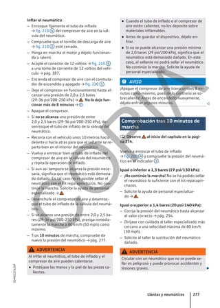Inflar el neumático
– Enrosque fijamente el tubo de inflado
→ fig. 210 4 del compresor de aire en la vál-
vula del neumático.
– Compruebe que el tornillo de descarga de aire
→ fig. 210 2 esté cerrado.
– Ponga en marcha el motor y déjelo funcionan-
do a ralentí.
– Acople el conector de 12 voltios → fig. 210 5
a una toma de corriente de 12 voltios del vehí-
culo → pág. 187.
– Encienda el compresor de aire con el conmuta-
dor de encendido y apagado → fig. 210 1 .
– Deje el compresor en funcionamiento hasta al-
canzar una presión de 2,0 a 2,5 bares
(29-36 psi/200-250 kPa) → . No lo deje fun-
cionar más de 8 minutos → .
– Apague el compresor.
– Si no se alcanza una presión de entre
2,0 y 2,5 bares (29-36 psi/200-250 kPa), de-
senrosque el tubo de inflado de la válvula del
neumático.
– Recorra con el vehículo unos 10 metros hacia
delante o hacia atrás para que el sellante se re-
parta bien en el interior del neumático.
– Vuelva a enroscar bien el tubo de inflado del
compresor de aire en la válvula del neumático
y repita la operación de inflado.
– Si aun así tampoco se alcanza la presión nece-
saria, significa que el neumático está demasia-
do dañado. En tal caso no es posible sellar el
neumático con el kit reparapinchazos. No con-
tinúe la marcha. Solicite la ayuda de personal
especializado → .
– Desenchufe el compresor de aire y desenros-
que el tubo de inflado de la válvula del neumá-
tico.
– Si se alcanza una presión de entre 2,0 y 2,5 ba-
res (29-36 psi/200-250 kPa), prosiga inmedia-
tamente la marcha a 80 km/h (50 mph) como
máximo.
– Tras 10 minutos de marcha, compruebe de
nuevo la presión del neumático → pág. 277.
ADVERTENCIA
Al inflar el neumático, el tubo de inflado y el
compresor de aire pueden calentarse.
● Protéjase las manos y la piel de las piezas ca-
lientes.
● Cuando el tubo de inflado o el compresor de
aire estén calientes, no los deposite sobre
materiales inflamables.
● Antes de guardar el dispositivo, déjelo en-
friar.
● Si no se puede alcanzar una presión mínima
de 2,0 bares (29 psi/200 kPa), significa que el
neumático está demasiado dañado. En este
caso, el sellante no podrá sellar el neumático.
No continúe la marcha. Solicite la ayuda de
personal especializado.
AVISO
¡Apague el compresor de aire transcurridos 8 mi-
nutos como máximo, pues de lo contrario se so-
brecalienta! Antes de encenderlo nuevamente,
déjelo enfriar algunos minutos. 
Comprobación tras 10 minutos de
marcha
 Observe al inicio del capítulo en la pági-
na 274.
Vuelva a enroscar el tubo de inflado
→ fig. 210 4 y compruebe la presión del neumá-
tico en el indicador 3 .
Igual o inferior a 1,3 bares (19 psi/130 kPa):
– ¡No continúe la marcha! No se ha podido sellar
el neumático lo suficiente con el kit reparapin-
chazos.
– Solicite la ayuda de personal especializa-
do → .
Igual o superior a 1,4 bares (20 psi/140 kPa):
– Corrija la presión del neumático hasta alcanzar
el valor correcto → pág. 254.
– Diríjase con cuidado al taller especializado más
cercano a una velocidad máxima de 80 km/h
(50 mph).
– Solicite al taller la sustitución del neumático
dañado.
ADVERTENCIA
Circular con un neumático que no se puede se-
llar es peligroso y puede provocar accidentes y
lesiones graves. 
Llantas y neumáticos 277
5GM012762AF
C
O
P
I
A
 