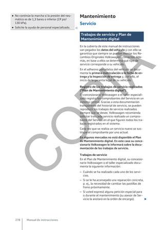 ● No continúe la marcha si la presión del neu-
mático es de 1,3 bares o inferior (19 psi/
130 kPa).
● Solicite la ayuda de personal especializado. 
Mantenimiento
Servicio
Trabajos de servicio y Plan de
Mantenimiento digital
En la cubierta de este manual de instrucciones
van pegados los datos del vehículo y con ello se
garantiza que siempre se puedan montar los Re-
cambios Originales Volkswagen® correctos. Ade-
más, en base a ellos se determina qué tipo de
servicio corresponde a su vehículo.
En el adhesivo portadatos del vehículo se docu-
menta la primera matriculación o la fecha de en-
trega y la Inspección de entrega y, con ello, el
inicio de la garantía legal de su vehículo.
Registro de los trabajos de servicio realizados
(“Plan de Mantenimiento digital”)
El concesionario Volkswagen o el taller especiali-
zado registra los comprobantes del Servicio en un
sistema central. Gracias a esta documentación
transparente del historial de servicio, se pueden
reproducir los trabajos de servicio realizados
siempre que se desee. Volkswagen recomienda
solicitar tras cada servicio realizado un compro-
bante del Servicio en el que figuren todos los tra-
bajos registrados en el sistema.
Cada vez que se realiza un servicio nuevo se sus-
tituye el comprobante por uno actual.
En algunos mercados no está disponible el Plan
de Mantenimiento digital. En este caso su conce-
sionario Volkswagen le informará sobre la docu-
mentación de los trabajos de servicio.
Trabajos de servicio
En el Plan de Mantenimiento digital, su concesio-
nario Volkswagen o el taller especializado docu-
menta la siguiente información:
– Cuándo se ha realizado cada uno de los servi-
cios.
– Si se le ha aconsejado una reparación concreta,
p. ej., la necesidad de cambiar las pastillas de
freno próximamente.
– Si usted expresó alguna petición especial para
o durante el mantenimiento (su asesor de Ser-
vicio la anotará en la orden de encargo). 
Manual de instrucciones
278
C
O
P
I
A
 