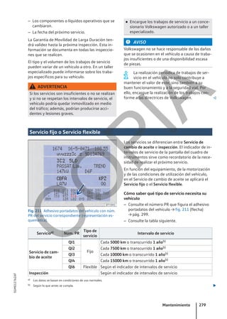 – Los componentes o líquidos operativos que se
cambiaron.
– La fecha del próximo servicio.
La Garantía de Movilidad de Larga Duración ten-
drá validez hasta la próxima inspección. Esta in-
formación se documenta en todas las inspeccio-
nes que se realicen.
El tipo y el volumen de los trabajos de servicio
pueden variar de un vehículo a otro. En un taller
especializado puede informarse sobre los traba-
jos específicos para su vehículo.
ADVERTENCIA
Si los servicios son insuficientes o no se realizan
y si no se respetan los intervalos de servicio, el
vehículo podría quedar inmovilizado en medio
del tráfico; además, podrían producirse acci-
dentes y lesiones graves.
● Encargue los trabajos de servicio a un conce-
sionario Volkswagen autorizado o a un taller
especializado.
AVISO
Volkswagen no se hace responsable de los daños
que se ocasionen en el vehículo a causa de traba-
jos insuficientes o de una disponibilidad escasa
de piezas.
La realización periódica de trabajos de ser-
vicio en el vehículo no solo contribuye a
mantener el valor de este, sino también a su
buen funcionamiento y a la seguridad vial. Por
ello, encargue la realización de los trabajos con-
forme a las directrices de Volkswagen. 
Servicio fijo o Servicio flexible
Fig. 211 Adhesivo portadatos del vehículo con núm.
PR del servicio correspondiente (representación es-
quemática).
Los servicios se diferencian entre Servicio de
cambio de aceite e inspección. El indicador de in-
tervalos de servicio de la pantalla del cuadro de
instrumentos sirve como recordatorio de la nece-
sidad de realizar el próximo servicio.
En función del equipamiento, de la motorización
y de las condiciones de utilización del vehículo,
en el Servicio de cambio de aceite se aplicará el
Servicio fijo o el Servicio flexible.
Cómo saber qué tipo de servicio necesita su
vehículo
– Consulte el número PR que figura el adhesivo
portadatos del vehículo → fig. 211 (flecha)
→ pág. 299.
– Consulte la tabla siguiente.
Servicioa) Núm. PR
Tipo de
servicio
Intervalo de servicio
Servicio de cam-
bio de aceite
QI1
Fijo
Cada 5000 km o transcurrido 1 añob)
QI2 Cada 7500 km o transcurrido 1 añob)
QI3 Cada 10000 km o transcurrido 1 añob)
QI4 Cada 15000 km o transcurrido 1 añob)
QI6 Flexible Según el indicador de intervalos de servicio
Inspección Según el indicador de intervalos de servicio
a) Los datos se basan en condiciones de uso normales.
b) Según lo que antes se cumpla. 
Mantenimiento 279
5GM012762AF
C
O
P
I
A
 