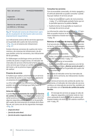 Fig. 17 Pantalla del sistema de infotainment: ejem-
plo de visualización de información sobre servicios
(representación esquemática).
Las indicaciones acerca de los servicios aparecen
en la pantalla del cuadro de instrumentos
→ fig. 16 y en el sistema de infotainment
→ fig. 17.
Existen diversas versiones de cuadros de instru-
mentos y de sistemas de infotainment, de ahí
que puedan variar las versiones y las indicaciones
de las pantallas.
En Volkswagen se distingue entre servicios de
cambio de aceite e inspecciones. El indicador de
intervalos de servicio informa de la fecha del pró-
ximo servicio que incluye un cambio del aceite
del motor y de la próxima inspección que se ha
de realizar.
Preaviso de servicio
Si hubiera que realizar próximamente un servicio
de cambio de aceite o una inspección, aparecerá
un preaviso al conectar el encendido.
La cifra indicada son los kilómetros que aún se
pueden recorrer o el tiempo que falta hasta el
próximo servicio.
Aviso de servicio
Cuando llegue el momento de realizar un Servicio
de cambio de aceite o una inspección, sonará una
señal acústica al conectar el encendido y durante
algunos segundos puede aparecer en la pantalla
del cuadro de instrumentos el símbolo de la llave
fija , así como uno de los siguientes mensajes
→ fig. 16:
– ¡Inspección ahora!
– ¡Servicio de aceite ahora!
– ¡Servicio de aceite e inspección ahora!
Consultar los servicios
Con el encendido conectado, el motor apagado y
el vehículo detenido se puede consultar cuándo
hay que realizar el servicio actual:
– Pulse la tecla  del cuadro de instrumentos
→ pág. 17 y manténgala pulsada hasta que en
la pantalla aparezca la palabra Servicio.
– Suelte la tecla. En la pantalla se muestra el
mensaje de servicio actual.
La información sobre los servicios → fig. 17 tam-
bién se puede mostrar en el sistema de infotain-
ment mediante el botón de función Servicio
→ pág. 31.
Reiniciar el indicador de intervalos de servicio
Si el servicio de cambio de aceite o la inspección
no los ha realizado un concesionario Volkswagen,
se puede reiniciar el indicador como se describe a
continuación:
– Desconecte el encendido.
– Pulse y mantenga pulsada la tecla  del cua-
dro de instrumentos → pág. 17.
– Vuelva a conectar el encendido.
– Suelte la tecla  cuando aparezca uno de los
siguientes mensajes: ¿Reiniciar servicio de aceite? o
¿Reiniciar Inspección? en la pantalla del cuadro de
instrumentos.
No reinicie el indicador entre los intervalos de
servicio; de lo contrario, las indicaciones resulta-
rán incorrectas.
Si se reinicia el servicio de cambio de aceite ma-
nualmente, el indicador de intervalos de servicio
cambia a un intervalo de servicio fijo, también en
los vehículos con el Servicio de cambio de aceite
flexible.
El mensaje de servicio se apaga al cabo de
algunos segundos si el motor está en mar-
cha o pulsando la tecla  de la palanca del
limpiacristales o la tecla  del volante multifun-
ción → pág. 29. 
Manual de instrucciones
28
C
O
P
I
A
 