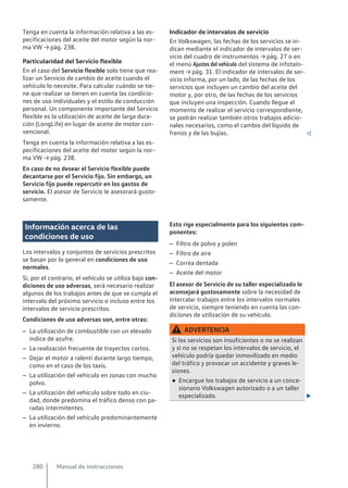 Tenga en cuenta la información relativa a las es-
pecificaciones del aceite del motor según la nor-
ma VW → pág. 238.
Particularidad del Servicio flexible
En el caso del Servicio flexible solo tiene que rea-
lizar un Servicio de cambio de aceite cuando el
vehículo lo necesite. Para calcular cuándo se tie-
ne que realizar se tienen en cuenta las condicio-
nes de uso individuales y el estilo de conducción
personal. Un componente importante del Servicio
flexible es la utilización de aceite de larga dura-
ción (LongLife) en lugar de aceite de motor con-
vencional.
Tenga en cuenta la información relativa a las es-
pecificaciones del aceite del motor según la nor-
ma VW → pág. 238.
En caso de no desear el Servicio flexible puede
decantarse por el Servicio fijo. Sin embargo, un
Servicio fijo puede repercutir en los gastos de
servicio. El asesor de Servicio le asesorará gusto-
samente.
Indicador de intervalos de servicio
En Volkswagen, las fechas de los servicios se in-
dican mediante el indicador de intervalos de ser-
vicio del cuadro de instrumentos → pág. 27 o en
el menú Ajustes del vehículo del sistema de infotain-
ment → pág. 31. El indicador de intervalos de ser-
vicio informa, por un lado, de las fechas de los
servicios que incluyen un cambio del aceite del
motor y, por otro, de las fechas de los servicios
que incluyen una inspección. Cuando llegue el
momento de realizar el servicio correspondiente,
se podrán realizar también otros trabajos adicio-
nales necesarios, como el cambio del líquido de
frenos y de las bujías. 
Información acerca de las
condiciones de uso
Los intervalos y conjuntos de servicios prescritos
se basan por lo general en condiciones de uso
normales.
Si, por el contrario, el vehículo se utiliza bajo con-
diciones de uso adversas, será necesario realizar
algunos de los trabajos antes de que se cumpla el
intervalo del próximo servicio o incluso entre los
intervalos de servicio prescritos.
Condiciones de uso adversas son, entre otras:
– La utilización de combustible con un elevado
índice de azufre.
– La realización frecuente de trayectos cortos.
– Dejar el motor a ralentí durante largo tiempo,
como en el caso de los taxis.
– La utilización del vehículo en zonas con mucho
polvo.
– La utilización del vehículo sobre todo en ciu-
dad, donde predomina el tráfico denso con pa-
radas intermitentes.
– La utilización del vehículo predominantemente
en invierno.
Esto rige especialmente para los siguientes com-
ponentes:
– Filtro de polvo y polen
– Filtro de aire
– Correa dentada
– Aceite del motor
El asesor de Servicio de su taller especializado le
aconsejará gustosamente sobre la necesidad de
intercalar trabajos entre los intervalos normales
de servicio, siempre teniendo en cuenta las con-
diciones de utilización de su vehículo.
ADVERTENCIA
Si los servicios son insuficientes o no se realizan
y si no se respetan los intervalos de servicio, el
vehículo podría quedar inmovilizado en medio
del tráfico y provocar un accidente y graves le-
siones.
● Encargue los trabajos de servicio a un conce-
sionario Volkswagen autorizado o a un taller
especializado. 
Manual de instrucciones
280
 