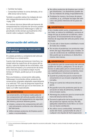 – Cambiar las bujías.
– Comprobar/cambiar la correa dentada y el ro-
dillo tensor de la misma.
También es posible realizar los trabajos de revi-
sión independientemente de los servicios
→ pág. 279.
Por motivos técnicos (desarrollo permanente de
componentes) los conjuntos de servicios pueden
variar. Su concesionario Volkswagen o taller es-
pecializado recibe siempre puntualmente infor-
mación sobre cualquier modificación. 
Conservación del vehículo
Indicaciones para la conservación
del vehículo
El cuidado periódico y competente del vehículo
contribuye a su conservación.
Cuanto más tiempo permanezcan manchas y su-
ciedad sobre las superficies de las piezas del ve-
hículo y sobre los tejidos de los acolchados, más
difícil será la limpieza y la conservación de estos.
Si las manchas y la suciedad se dejan mucho
tiempo sin limpiar, puede que ya no se puedan
eliminar.
Para una limpieza y conservación adecuadas,
Volkswagen recomienda utilizar productos de
conservación originales adaptados especialmente
a su vehículo.1) En caso de preguntas específicas
o de piezas del vehículo que no se mencionen, di-
ríjase a un taller especializado.
ADVERTENCIA
La conservación y la limpieza inadecuadas de
los componentes del vehículo pueden afectar al
funcionamiento del equipamiento de seguridad
del mismo y provocar lesiones graves.
● Limpie y conserve los componentes del vehí-
culo únicamente conforme a las indicaciones
del fabricante.
● Utilice siempre productos de limpieza autori-
zados o recomendados.
● No utilice productos de limpieza que conten-
gan disolventes. Los disolventes pueden da-
ñar los módulos de airbag irreparablemente.
● Protéjase las manos y los brazos de piezas
cortantes, p. ej., al limpiar los bajos del vehí-
culo o las partes interiores de los pasos de
rueda.
ADVERTENCIA
Si los cristales están sucios, empañados o tie-
nen hielo, se reduce la visibilidad y aumenta el
riesgo de que se produzcan accidentes y lesio-
nes graves. El funcionamiento de los equipa-
mientos de seguridad del vehículo podría verse
mermado.
● Circule solo si tiene buena visibilidad a través
de todos los cristales.
● No recubra el parabrisas con productos repe-
lentes del agua disponibles para cristales. En
caso de condiciones de visibilidad desfavora-
bles puede que se produzca un deslumbra-
miento más intenso.
ADVERTENCIA
Los productos para la conservación del vehículo
pueden ser tóxicos y peligrosos. El uso de pro-
ductos no adecuados para la conservación o su
uso indebido puede provocar accidentes, lesio-
nes, quemaduras e intoxicaciones graves.
● Guarde los productos para la conservación
únicamente en sus envases originales bien
cerrados.
● Tenga en cuenta las indicaciones del pros-
pecto.
● No guarde nunca los productos para la con-
servación en latas de alimentos, botellas u
otros envases vacíos.
● Mantenga los productos para la conservación
fuera del alcance de los niños.
● Durante la aplicación de los productos pue-
den producirse vapores nocivos. Por ello,
aplíquelos solamente al aire libre o en recin-
tos con buena ventilación.
● No utilice nunca combustible, trementina,
aceite del motor, quitaesmalte de uñas ni
cualquier otro líquido de fácil evaporación 
1) En los concesionarios Volkswagen pueden adquirirse accesorios adecuados. Tenga en cuenta el modo de empleo que figura en los
envases.
Manual de instrucciones
282
 