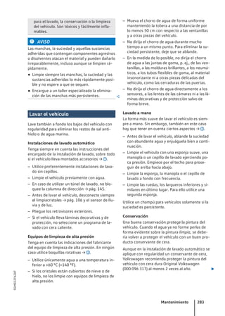 para el lavado, la conservación o la limpieza
del vehículo. Son tóxicos y fácilmente infla-
mables.
AVISO
Las manchas, la suciedad y aquellas sustancias
adheridas que contengan componentes agresivos
o disolventes atacan el material y pueden dañarlo
irreparablemente, incluso aunque se limpien rá-
pidamente.
● Limpie siempre las manchas, la suciedad y las
sustancias adheridas lo más rápidamente posi-
ble y no espere a que se sequen.
● Encargue a un taller especializado la elimina-
ción de las manchas más persistentes. 
Lavar el vehículo
Lave también a fondo los bajos del vehículo con
regularidad para eliminar los restos de sal anti-
hielo o de agua marina.
Instalaciones de lavado automático
Tenga siempre en cuenta las instrucciones del
encargado de la instalación de lavado, sobre todo
si el vehículo lleva montados accesorios → .
– Utilice preferentemente instalaciones de lava-
do sin cepillos.
– Limpie el vehículo previamente con agua.
– En caso de utilizar un túnel de lavado, no blo-
quee la columna de dirección → pág. 145.
– Antes de lavar el vehículo, desconecte siempre
el limpiacristales → pág. 106 y el sensor de llu-
via y de luz.
– Pliegue los retrovisores exteriores.
– Si el vehículo lleva láminas decorativas y de
protección, no seleccione un programa de la-
vado con cera caliente.
Equipos de limpieza de alta presión
Tenga en cuenta las indicaciones del fabricante
del equipo de limpieza de alta presión. En ningún
caso utilice boquillas rotativas → .
– Utilice únicamente agua a una temperatura in-
ferior a +60 °C (+140 °F).
– Si los cristales están cubiertos de nieve o de
hielo, no los limpie con equipos de limpieza de
alta presión.
– Mueva el chorro de agua de forma uniforme
manteniendo la tobera a una distancia de por
lo menos 50 cm con respecto a las ventanillas
y a otras piezas del vehículo.
– No dirija el chorro de agua durante mucho
tiempo a un mismo punto. Para eliminar la su-
ciedad persistente, deje que se ablande.
– En la medida de lo posible, no dirija el chorro
de agua a las juntas de goma, p. ej., de las ven-
tanillas, a las molduras brillantes, a los neumá-
ticos, a los tubos flexibles de goma, al material
insonorizante ni a otras piezas delicadas del
vehículo, como las cerraduras de las puertas.
– No dirija el chorro de agua directamente a los
sensores, a las lentes de las cámaras ni a las lá-
minas decorativas y de protección salvo de
forma breve.
Lavado a mano
La forma más suave de lavar el vehículo es siem-
pre a mano. Sin embargo, también en este caso
hay que tener en cuenta ciertos aspectos → .
– Antes de lavar el vehículo, ablande la suciedad
con abundante agua y enjuáguela bien a conti-
nuación.
– Limpie el vehículo con una esponja suave, una
manopla o un cepillo de lavado ejerciendo po-
ca presión. Empiece por el techo para prose-
guir de arriba hacia abajo.
– Limpie la esponja, la manopla o el cepillo de
lavado a fondo con frecuencia.
– Limpie las ruedas, los largueros inferiores y si-
milares en último lugar. Para ello utilice una
segunda esponja.
Utilice un champú para vehículos solamente si la
suciedad es persistente.
Conservación
Una buena conservación protege la pintura del
vehículo. Cuando el agua ya no forme perlas de
forma evidente sobre la pintura limpia, se debe-
ría volver a proteger el vehículo con un buen pro-
ducto conservante de cera.
Aunque en la instalación de lavado automático se
aplique con regularidad un conservante de cera,
Volkswagen recomienda proteger la pintura del
vehículo con cera dura Original Volkswagen
(000 096 317) al menos 2 veces al año. 
Mantenimiento 283
5GM012762AF
 