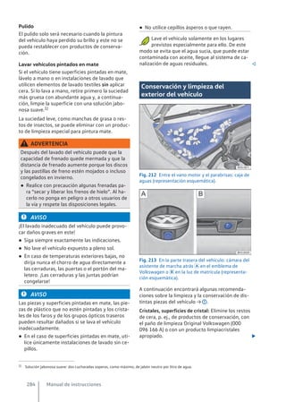 Pulido
El pulido solo será necesario cuando la pintura
del vehículo haya perdido su brillo y este no se
pueda restablecer con productos de conserva-
ción.
Lavar vehículos pintados en mate
Si el vehículo tiene superficies pintadas en mate,
lávelo a mano o en instalaciones de lavado que
utilicen elementos de lavado textiles sin aplicar
cera. Si lo lava a mano, retire primero la suciedad
más gruesa con abundante agua y, a continua-
ción, limpie la superficie con una solución jabo-
nosa suave.1)
La suciedad leve, como manchas de grasa o res-
tos de insectos, se puede eliminar con un produc-
to de limpieza especial para pintura mate.
ADVERTENCIA
Después del lavado del vehículo puede que la
capacidad de frenado quede mermada y que la
distancia de frenado aumente porque los discos
y las pastillas de freno estén mojados o incluso
congelados en invierno.
● Realice con precaución algunas frenadas pa-
ra “secar y liberar los frenos de hielo”. Al ha-
cerlo no ponga en peligro a otros usuarios de
la vía y respete las disposiciones legales.
AVISO
¡El lavado inadecuado del vehículo puede provo-
car daños graves en este!
● Siga siempre exactamente las indicaciones.
● No lave el vehículo expuesto a pleno sol.
● En caso de temperaturas exteriores bajas, no
dirija nunca el chorro de agua directamente a
las cerraduras, las puertas o el portón del ma-
letero. ¡Las cerraduras y las juntas podrían
congelarse!
AVISO
Las piezas y superficies pintadas en mate, las pie-
zas de plástico que no estén pintadas y los crista-
les de los faros y de los grupos ópticos traseros
pueden resultar dañados si se lava el vehículo
inadecuadamente.
● En el caso de superficies pintadas en mate, uti-
lice únicamente instalaciones de lavado sin ce-
pillos.
● No utilice cepillos ásperos o que rayen.
Lave el vehículo solamente en los lugares
previstos especialmente para ello. De este
modo se evita que el agua sucia, que puede estar
contaminada con aceite, llegue al sistema de ca-
nalización de aguas residuales. 
Conservación y limpieza del
exterior del vehículo
Fig. 212 Entre el vano motor y el parabrisas: caja de
aguas (representación esquemática).
Fig. 213 En la parte trasera del vehículo: cámara del
asistente de marcha atrás  en el emblema de
Volkswagen o  en la luz de matrícula (representa-
ción esquemática).
A continuación encontrará algunas recomenda-
ciones sobre la limpieza y la conservación de dis-
tintas piezas del vehículo → .
Cristales, superficies de cristal: Elimine los restos
de cera, p. ej., de productos de conservación, con
el paño de limpieza Original Volkswagen (000
096 166 A) o con un producto limpiacristales
apropiado. 
1) Solución jabonosa suave: dos cucharadas soperas, como máximo, de jabón neutro por litro de agua.
Manual de instrucciones
284
 