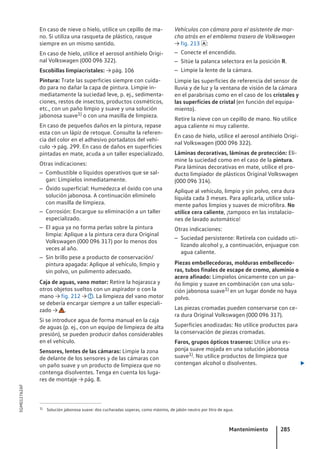 En caso de nieve o hielo, utilice un cepillo de ma-
no. Si utiliza una rasqueta de plástico, rasque
siempre en un mismo sentido.
En caso de hielo, utilice el aerosol antihielo Origi-
nal Volkswagen (000 096 322).
Escobillas limpiacristales: → pág. 106
Pintura: Trate las superficies siempre con cuida-
do para no dañar la capa de pintura. Limpie in-
mediatamente la suciedad leve, p. ej., sedimenta-
ciones, restos de insectos, productos cosméticos,
etc., con un paño limpio y suave y una solución
jabonosa suave1) o con una masilla de limpieza.
En caso de pequeños daños en la pintura, repase
esta con un lápiz de retoque. Consulte la referen-
cia del color en el adhesivo portadatos del vehí-
culo → pág. 299. En caso de daños en superficies
pintadas en mate, acuda a un taller especializado.
Otras indicaciones:
– Combustible o líquidos operativos que se sal-
gan: Límpielos inmediatamente.
– Óxido superficial: Humedezca el óxido con una
solución jabonosa. A continuación elimínelo
con masilla de limpieza.
– Corrosión: Encargue su eliminación a un taller
especializado.
– El agua ya no forma perlas sobre la pintura
limpia: Aplique a la pintura cera dura Original
Volkswagen (000 096 317) por lo menos dos
veces al año.
– Sin brillo pese a producto de conservación/
pintura apagada: Aplique al vehículo, limpio y
sin polvo, un pulimento adecuado.
Caja de aguas, vano motor: Retire la hojarasca y
otros objetos sueltos con un aspirador o con la
mano → fig. 212 → . La limpieza del vano motor
se debería encargar siempre a un taller especiali-
zado → .
Si se introduce agua de forma manual en la caja
de aguas (p. ej., con un equipo de limpieza de alta
presión), se pueden producir daños considerables
en el vehículo.
Sensores, lentes de las cámaras: Limpie la zona
de delante de los sensores y de las cámaras con
un paño suave y un producto de limpieza que no
contenga disolventes. Tenga en cuenta los luga-
res de montaje → pág. 8.
Vehículos con cámara para el asistente de mar-
cha atrás en el emblema trasero de Volkswagen
→ fig. 213 :
– Conecte el encendido.
– Sitúe la palanca selectora en la posición R.
– Limpie la lente de la cámara.
Limpie las superficies de referencia del sensor de
lluvia y de luz y la ventana de visión de la cámara
en el parabrisas como en el caso de los cristales y
las superficies de cristal (en función del equipa-
miento).
Retire la nieve con un cepillo de mano. No utilice
agua caliente ni muy caliente.
En caso de hielo, utilice el aerosol antihielo Origi-
nal Volkswagen (000 096 322).
Láminas decorativas, láminas de protección: Eli-
mine la suciedad como en el caso de la pintura.
Para láminas decorativas en mate, utilice el pro-
ducto limpiador de plásticos Original Volkswagen
(000 096 314).
Aplique al vehículo, limpio y sin polvo, cera dura
líquida cada 3 meses. Para aplicarla, utilice sola-
mente paños limpios y suaves de microfibra. No
utilice cera caliente, ¡tampoco en las instalacio-
nes de lavado automático!
Otras indicaciones:
– Suciedad persistente: Retírela con cuidado uti-
lizando alcohol y, a continuación, enjuague con
agua caliente.
Piezas embellecedoras, molduras embellecedo-
ras, tubos finales de escape de cromo, aluminio o
acero afinado: Límpielos únicamente con un pa-
ño limpio y suave en combinación con una solu-
ción jabonosa suave1) en un lugar donde no haya
polvo.
Las piezas cromadas pueden conservarse con ce-
ra dura Original Volkswagen (000 096 317).
Superficies anodizadas: No utilice productos para
la conservación de piezas cromadas.
Faros, grupos ópticos traseros: Utilice una es-
ponja suave mojada en una solución jabonosa
suave1). No utilice productos de limpieza que
contengan alcohol o disolventes. 
1) Solución jabonosa suave: dos cucharadas soperas, como máximo, de jabón neutro por litro de agua.
Mantenimiento 285
5GM012762AF
 