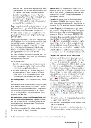 (000 096 301). Retire la parte disuelta de grasa
o de colorante con un paño absorbente sin fro-
tar. Dado el caso, repase después con agua.
– Suciedad especial, p. ej., tinta de bolígrafo o
esmalte de uñas: Utilice el producto de limpie-
za para interiores Original Volkswagen
(000 096 301) y, dado el caso, aplique después
una solución jabonosa suave1).
Cuero natural: Limpie la suciedad reciente con un
paño de algodón y una solución jabonosa suave1).
Evite que penetren líquidos por las costuras.
Trate las manchas secas con el producto de lim-
pieza apropiado para cuero Original Volkswagen
(000 096 323).
Aplique periódicamente y tras cada limpieza una
crema de conservación con protección solar y de
acción impregnante. Dado el caso, utilice una
crema coloreada especial para cuero. Si el vehí-
culo permanece estacionado durante mucho
tiempo al aire libre, debería cubrir el cuero para
protegerlo de la radiación solar directa.
No trate nunca el cuero con disolventes, cera pa-
ra suelos, crema para el calzado, quitamanchas u
otros productos similares.
Otras indicaciones:
– Suciedad producida por sustancias con conte-
nido graso, p. ej., aceite: Limpie las manchas
recientes con un paño absorbente.
– Suciedad especial, p. ej., tinta de bolígrafo o
esmalte de uñas, y manchas secas: Trátelas
con el producto de limpieza apropiado para
cuero Original Volkswagen (000 096 323).
Piezas de plástico: Utilice un paño suave y húme-
do.
Limpie la suciedad persistente con un paño suave
y un poco de solución jabonosa suave1). Dado el
caso, utilice un producto de limpieza para plásti-
cos que no contenga disolventes, p. ej., el pro-
ducto de limpieza para plásticos Original Volks-
wagen (000 096 314).
Piezas embellecedoras y molduras embellecedo-
ras de cromo, aluminio o acero afinado: Límpie-
los con un paño limpio y suave en combinación
con una solución jabonosa suave1) en un lugar
donde no haya polvo.
Superficies anodizadas: No utilice productos para
la conservación de piezas cromadas.
Mandos: Retire la suciedad más gruesa y poco
accesible con un pincel suave. A continuación uti-
lice un paño limpio y suave con un poco de solu-
ción jabonosa suave1). No permita que caiga lí-
quido en los mandos.
Pantallas: Utilice el paño de limpieza Original
Volkswagen (000 096 166 A) con un poco de
agua, un producto limpiacristales apropiado o un
limpiador de LCD. No limpie las pantallas en seco.
Juntas de goma: Límpielas con un trapo suave,
que no suelte pelusa, y mucha agua. Trátelas pe-
riódicamente con el producto de conservación
para goma Original Volkswagen (000 096 310).
Cinturones de seguridad: Extraiga el cinturón de
seguridad por completo y déjelo desenrolla-
do → . Retire la suciedad gruesa con un cepillo
suave. Limpie el cinturón de seguridad con una
solución jabonosa suave. Deje que el tejido del
cinturón se seque por completo y luego enróllelo.
Embellecedores de madera: Límpielos con un pa-
ño suave y un poco de solución jabonosa suave1).
Limpieza del tapizado de los acolchados
Si alguna prenda de vestir, p. ej., una prenda de
tela vaquera, colorea el tapizado de los asientos,
no se trata de un defecto del tapizado, sino que
se debe a la falta de solidez del tinte de la prenda
de vestir. En el acolchado de los asientos pueden
ir montadas piezas del sistema de airbag y conec-
tores eléctricos. Si el acolchado de los asientos se
daña, se limpia y se trata inadecuadamente, o se
moja, podría estropearse el sistema eléctrico del
vehículo y, además, averiarse el sistema de air-
bags → en Indicaciones para la conservación
del vehículo de la pág. 282.
En función del equipamiento, en las banquetas
con calefacción van montados componentes y
conectores eléctricos que podrían resultar daña-
dos en caso de una limpieza o un tratamiento
inadecuados → . Asimismo se podrían producir
daños en otros puntos del sistema eléctrico del
vehículo.
– No utilice equipos de limpieza de alta presión o
a vapor, ni aerosoles fríos.
– No encienda la calefacción de los asientos para
secar los asientos.
– No utilice detergentes en pasta ni soluciones a
base de detergente para prendas delicadas. 
1) Solución jabonosa suave: dos cucharadas soperas, como máximo, de jabón neutro por litro de agua.
Mantenimiento 287
5GM012762AF
 