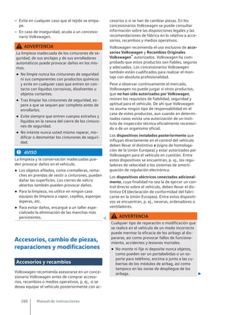 – Evite en cualquier caso que el tejido se empa-
pe.
– En caso de inseguridad, acuda a un concesio-
nario Volkswagen.
ADVERTENCIA
La limpieza inadecuada de los cinturones de se-
guridad, de sus anclajes y de sus enrolladores
automáticos puede provocar daños en los mis-
mos.
● No limpie nunca los cinturones de seguridad
ni sus componentes con productos químicos
y evite en cualquier caso que entren en con-
tacto con líquidos corrosivos, disolventes u
objetos cortantes.
● Tras limpiar los cinturones de seguridad, es-
pere a que se sequen por completo antes de
enrollarlos.
● Evite siempre que entren cuerpos extraños y
líquidos en la ranura del cierre de los cinturo-
nes de seguridad.
● No intente nunca usted mismo reparar, mo-
dificar o desmontar los cinturones de seguri-
dad.
AVISO
La limpieza y la conservación inadecuadas pue-
den provocar daños en el vehículo.
● Los objetos afilados, como cremalleras, rema-
ches en prendas de vestir o cinturones, pueden
dañar las superficies. Los cierres de velcro
abiertos también pueden provocar daños.
● Para la limpieza, no utilice en ningún caso
equipos de limpieza a vapor, cepillos, esponjas
ásperas, etc.
● Para evitar daños, encargue a un taller espe-
cializado la eliminación de las manchas más
persistentes. 
Accesorios, cambio de piezas,
reparaciones y modificaciones
Accesorios y recambios
Volkswagen recomienda asesorarse en un conce-
sionario Volkswagen antes de comprar acceso-
rios, recambios o medios operativos, p. ej., si se
desea equipar el vehículo posteriormente con ac-
cesorios o si se han de cambiar piezas. En los
concesionarios Volkswagen se puede consultar
información sobre las disposiciones legales y las
recomendaciones de fábrica en lo relativo a acce-
sorios, recambios y medios operativos.
Volkswagen recomienda el uso exclusivo de acce-
sorios Volkswagen y Recambios Originales
Volkswagen® autorizados. Volkswagen ha com-
probado que estos productos son fiables, seguros
y adecuados. Los concesionarios Volkswagen
también están cualificados para realizar el mon-
taje con absoluta profesionalidad.
Pese a observar continuamente el mercado,
Volkswagen no puede juzgar si otros productos,
que no han sido autorizados por Volkswagen,
reúnen los requisitos de fiabilidad, seguridad y
aptitud para el vehículo. De ahí que Volkswagen
no asuma ningún tipo de responsabilidad en el
caso de estos productos, aun cuando en determi-
nados casos exista una autorización de un insti-
tuto de inspección técnica oficialmente reconoci-
do o de un organismo oficial.
Los dispositivos instalados posteriormente que
influyan directamente en el control del vehículo
deben llevar el distintivo e (signo de homologa-
ción de la Unión Europea) y estar autorizados por
Volkswagen para el vehículo en cuestión. Entre
estos dispositivos se encuentran, p. ej., los regu-
ladores de velocidad o los sistemas de amorti-
guación de regulación electrónica.
Los dispositivos eléctricos conectados adicional-
mente, cuya finalidad no sea la de ejercer un con-
trol directo sobre el vehículo, deben llevar el dis-
tintivo  (declaración de conformidad del fabri-
cante en la Unión Europea). Entre estos dispositi-
vos se encuentran, p. ej., neveras, ordenadores o
ventiladores.
ADVERTENCIA
Cualquier tipo de reparación o modificación que
se realice en el vehículo de un modo incorrecto
puede mermar la eficacia de los airbags al dis-
pararse, así como provocar fallos de funciona-
miento, accidentes y lesiones mortales.
● No monte ni fije ni deposite nunca objetos,
como pueden ser un portabebidas o un so-
porte para teléfono, encima o junto a las cu-
biertas de los módulos de airbag, así como
tampoco en las zonas de despliegue de los
airbags. 
Manual de instrucciones
288
 