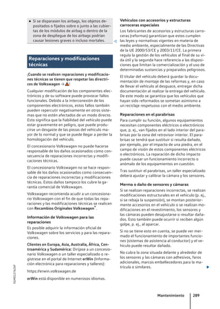 ● Si se disparasen los airbags, los objetos de-
positados o fijados sobre o junto a las cubier-
tas de los módulos de airbag o dentro de la
zona de despliegue de los airbags podrían
causar lesiones graves o incluso mortales. 
Reparaciones y modificaciones
técnicas
¡Cuando se realicen reparaciones y modificacio-
nes técnicas se tienen que respetar las directri-
ces de Volkswagen → !
Cualquier modificación de los componentes elec-
trónicos y de su software puede provocar fallos
funcionales. Debido a la interconexión de los
componentes electrónicos, estos fallos también
pueden repercutir negativamente en otros siste-
mas que no estén afectados de un modo directo.
Esto significa que la fiabilidad del vehículo puede
estar gravemente en peligro, que puede produ-
cirse un desgaste de las piezas del vehículo ma-
yor de lo normal y que se puede llegar a perder la
homologación del vehículo.
El concesionario Volkswagen no puede hacerse
responsable de los daños ocasionados como con-
secuencia de reparaciones incorrectas y modifi-
caciones técnicas.
El concesionario Volkswagen no se hace respon-
sable de los daños ocasionados como consecuen-
cia de reparaciones incorrectas y modificaciones
técnicas. Estos daños tampoco los cubre la ga-
rantía comercial de Volkswagen.
Volkswagen recomienda acudir a un concesiona-
rio Volkswagen con el fin de que todas las repa-
raciones y las modificaciones técnicas se realicen
con Recambios Originales Volkswagen®.
Información de Volkswagen para las
reparaciones
Es posible adquirir la información oficial de
Volkswagen sobre los servicios y para las repara-
ciones.
Clientes en Europa, Asia, Australia, África, Cen-
troamérica y Sudamérica: Diríjase a un concesio-
nario Volkswagen o un taller especializado o re-
gístrese en el portal de Internet erWin (Informa-
ción electrónica para reparaciones y talleres):
https://erwin.volkswagen.de
erWin está disponible en numerosos idiomas.
Vehículos con accesorios y estructuras
carroceras especiales
Los fabricantes de accesorios y estructuras carro-
ceras (reformas) garantizan que estos cumplen
las leyes y normativas vigentes en materia de
medio ambiente, especialmente de las Directivas
de la UE 2000/53/CE y 2003/11/CE. La primera
regula la gestión de los vehículos al final de su vi-
da útil y la segunda hace referencia a las disposi-
ciones que limitan la comercialización y el uso de
determinadas sustancias y preparados peligrosos.
El titular del vehículo deberá guardar la docu-
mentación de montaje de las reformas y, en caso
de llevar el vehículo al desguace, entregar dicha
documentación al realizar la entrega del vehículo.
De este modo se garantiza que los vehículos que
hayan sido reformados se sometan asimismo a
un reciclaje respetuoso con el medio ambiente.
Reparaciones en el parabrisas
Para cumplir su función, algunos equipamientos
necesitan componentes eléctricos o electrónicos
que, p. ej., van fijados en el lado interior del para-
brisas por la zona del retrovisor interior. El para-
brisas se tendrá que sustituir si resulta dañado,
por ejemplo, por el impacto de una piedra, en el
campo de visión de estos componentes eléctricos
o electrónicos. La reparación de dicho impacto
puede causar un funcionamiento incorrecto o
anómalo de los equipamientos en cuestión.
Tras sustituir el parabrisas, un taller especializado
deberá ajustar y calibrar la cámara y los sensores.
Merma o daño de sensores y cámaras
Si se realizan reparaciones incorrectas, se realizan
modificaciones estructurales en el vehículo (p. ej.,
si se rebaja la suspensión), se montan posterior-
mente accesorios en el vehículo o se realizan mo-
dificaciones en el revestimiento, los sensores y
las cámaras pueden desajustarse o resultar daña-
dos. Esto también puede ocurrir si reciben algún
golpe, p. ej., al aparcar.
Si no se tiene esto en cuenta, se puede ver mer-
mado el funcionamiento de importantes funcio-
nes (sistemas de asistencia al conductor) y el ve-
hículo puede resultar dañado.
No cubra la zona situada delante y alrededor de
los sensores y las cámaras con adhesivos, faros
adicionales, marcos embellecedores para la ma-
trícula o similares. 
Mantenimiento 289
5GM012762AF
 