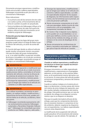 Únicamente encargue reparaciones o modifica-
ciones estructurales a talleres especializados.
Volkswagen recomienda acudir para ello a un
concesionario Volkswagen.
Otras indicaciones:
– Si se pinta la zona de los sensores de otro color
o se vuelve a pintar, el funcionamiento del sis-
tema en cuestión se puede ver perjudicado.
– Como el emblema de Volkswagen influye en la
visibilidad del sensor de radar de la parte de-
lantera, utilice el vehículo únicamente con el
emblema original de Volkswagen.
Protección para los bajos del grupo
motopropulsor
Una protección para los bajos del grupo moto-
propulsor puede reducir el riesgo de dañar la par-
te inferior del vehículo y el cárter de aceite del
motor.
En función del lugar donde se utilice el vehículo
puede resultar conveniente montar una protec-
ción para los bajos del grupo motopropulsor,
p. ej., si se suben bordillos, se pasa por entradas
de acceso a inmuebles o se circula por carreteras
sin asfaltar. Volkswagen recomienda encargar el
montaje a un concesionario Volkswagen.
ADVERTENCIA
Cualquier tipo de reparación o modificación que
se realice en el vehículo de un modo incorrecto
puede provocar daños y anomalías en el funcio-
namiento del vehículo y mermar la eficacia de
los sistemas de asistencia al conductor. Esto
podría provocar accidentes y lesiones graves.
● Encargue las reparaciones y modificaciones
que se tengan que realizar en el vehículo úni-
camente a un taller especializado.
ADVERTENCIA
Si se utilizan recambios y accesorios no apro-
piados y se realizan trabajos, modificaciones y
reparaciones de forma incorrecta, pueden pro-
ducirse daños en el vehículo, accidentes y lesio-
nes graves.
● Volkswagen recomienda expresamente utili-
zar exclusivamente accesorios Volkswagen
autorizados y Recambios Originales Volkswa-
gen®. Volkswagen ha comprobado que estos
productos son fiables, seguros y adecuados.
● Encargue las reparaciones y modificaciones
que se tengan que realizar en el vehículo úni-
camente a talleres especializados. Los talle-
res especializados disponen de los equipos
de diagnosis, las informaciones sobre repara-
ciones y las herramientas que se precisan, así
como de personal cualificado.
● Monte únicamente componentes en el vehí-
culo que equivalgan, desde el punto de vista
constructivo y de sus propiedades, a los
componentes montados de fábrica.
● No monte ni fije ni deposite nunca objetos,
como pueden ser un portabebidas o un so-
porte para teléfono, encima o junto a las cu-
biertas de los módulos de airbag, así como
tampoco en las zonas de despliegue de los
airbags.
● Monte únicamente las combinaciones de
llanta y neumático autorizadas por Volkswa-
gen para el tipo de vehículo en cuestión. 
Reparaciones y posibles efectos
negativos en el sistema de airbags
¡Cuando se realicen reparaciones y modificacio-
nes técnicas se tienen que respetar las directri-
ces de Volkswagen → !
Encargue únicamente a un taller especializado
modificaciones y reparaciones en el paragolpes
delantero, en las puertas, en los asientos delan-
teros, en el revestimiento interior del techo o en
la carrocería. En estas piezas del vehículo pueden
encontrarse componentes y sensores del sistema
de airbags.
Cuando se realizan trabajos en el sistema de air-
bags o se desmontan y montan piezas del mismo
con motivo de otros trabajos de reparación, pue-
den resultar dañados componentes del sistema
de airbags. Esto podría provocar que, en caso de
accidente, los airbags no se disparen correcta-
mente o que no se disparen en absoluto.
Para que no quede mermada la eficacia de los
airbags y para que los componentes desmonta-
dos no ocasionen lesiones ni contaminen el me-
dio ambiente, deberán respetarse las disposicio-
nes correspondientes. Los talleres especializados
conocen estas disposiciones.
La modificación de la suspensión del vehículo
puede perjudicar el funcionamiento del sistema
de airbags en caso de colisión. Por ejemplo, el 
Manual de instrucciones
290
 