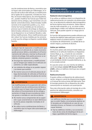 uso de combinaciones de llanta y neumático que
no hayan sido autorizadas por Volkswagen, la re-
ducción de la altura del vehículo, la modificación
de la rigidez de la suspensión, incluidos los mue-
lles, los brazos telescópicos, los amortiguadores,
etc., pueden modificar las fuerzas que miden los
sensores de los airbags y que transmiten a la uni-
dad de control electrónica. Determinadas modifi-
caciones en la suspensión pueden, p. ej., incre-
mentar las fuerzas medidas por los sensores y
provocar que el sistema de airbags se dispare en
determinadas colisiones en las que normalmente
no se dispararía si no se hubieran llevado a cabo
dichas modificaciones. Otras modificaciones pue-
den reducir las fuerzas medidas por los sensores
y evitar que los airbags se disparen cuando deban
hacerlo.
ADVERTENCIA
Cualquier tipo de reparación o modificación que
se realice en el vehículo de un modo incorrecto
puede provocar daños y anomalías en el funcio-
namiento del vehículo y mermar la eficacia del
sistema de airbags. Esto podría provocar un ac-
cidente y lesiones graves o mortales.
● Encargue las reparaciones y modificaciones
que se tengan que realizar en el vehículo úni-
camente a un taller especializado.
● Los módulos de airbag no se pueden reparar
y se tienen que sustituir.
● No monte nunca en el vehículo piezas de air-
bags desmontadas de vehículos al final de su
vida útil ni procedentes de plantas de recicla-
je.
ADVERTENCIA
Las modificaciones en la suspensión del vehícu-
lo, incluido el uso de combinaciones de llanta y
neumático que no hayan sido autorizadas, pue-
den alterar el funcionamiento de los airbags y
aumentar el riesgo de que se produzcan lesio-
nes graves o mortales en caso de accidente.
● No monte nunca componentes de la suspen-
sión cuyas características no sean idénticas a
las de las piezas originales montadas en el
vehículo.
● No utilice nunca combinaciones de llanta y
neumático que no hayan sido autorizadas por
Volkswagen. 
Telefonía móvil y
radiocomunicación en el vehículo
Radiación electromagnética
Si se utiliza un teléfono móvil o un dispositivo de
radiocomunicación sin conexión a la antena exte-
rior, no se desviará la radiación electromagnética
de forma óptima hacia el exterior. Sobre todo en
caso de mala recepción, p. ej., en zonas rurales,
puede llegar a haber una radiación elevada en el
vehículo. Esto puede suponer un riesgo para la
salud → .
En función del equipamiento puede utilizarse una
interfaz de teléfono adecuada para conectar el
teléfono móvil a la antena exterior → cuader-
no Sistema de infotainment. La calidad de la co-
nexión mejora y aumenta el alcance.
Hablar por teléfono
En muchos países solo está permitido hablar por
teléfono en el vehículo mediante un dispositivo
manos libres, p. ej., a través de una conexión
Bluetooth®. Fije el teléfono móvil en un soporte
adecuado → antes de utilizarlo o guárdelo en
un portaobjetos donde no pueda deslizarse, p. ej.,
en la consola central.
En caso de contar con una interfaz de teléfono
con la tecnología remote SIM-Access-Profile
(rSAP), utilice un teléfono móvil que sea compati-
ble con ella.
Radiocomunicación
Si quiere utilizar un dispositivo de radiocomuni-
cación, tenga en cuenta las disposiciones legales
y el manual de instrucciones del fabricante. Para
el montaje posterior de un dispositivo de radio-
comunicación es necesaria una autorización.
Para más información sobre el montaje de un dis-
positivo de radiocomunicación, consulte a un
concesionario Volkswagen.
ADVERTENCIA
Los teléfonos móviles que no estén fijados o
que no estén fijados correctamente podrían sa-
lir lanzados por el habitáculo en caso de una
maniobra brusca, un frenazo o un accidente, y
causar lesiones.
● Fije los teléfonos móviles y sus accesorios
fuera de las zonas de despliegue de los air-
bags o guárdelos de forma segura. 
Mantenimiento 291
5GM012762AF
 