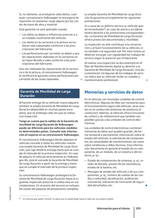 Si, no obstante, se produjeran tales daños, cual-
quier concesionario Volkswagen se encargaría de
repararlos sin presentar cargo alguno por los cos-
tes de mano de obra y material.
Esta garantía no será aplicable cuando:
– Los daños se deban a influencias externas o a
un cuidado insuficiente del vehículo.
– Los daños en la carrocería o la pintura no hu-
bieran sido subsanados conforme a las pres-
cripciones del fabricante.
– Las perforaciones por corrosión se deban a que
las reparaciones realizadas en la carrocería no
se hayan llevado a cabo conforme a las pres-
cripciones del fabricante.
Una vez realizadas las reparaciones de la carroce-
ría o de la pintura, el concesionario Volkswagen
le certificará la garantía contra perforaciones por
corrosión de las zonas reparadas. 
Garantía de Movilidad de Larga
Duración
Al hacerle entrega de su vehículo nuevo adquiere
también la amplia Garantía de Movilidad de Larga
Duración (disponible en muchos países euro-
peos), que se prolonga cada vez que se realiza
una inspección.
Tenga en cuenta que la validez de la Garantía de
movilidad de Larga Duración de Volkswagen
puede ser diferente para los vehículos vendidos
en determinados países. Consulte más informa-
ción al respecto en su concesionario Volkswagen.
El concesionario Volkswagen donde adquiere el
vehículo concede a todos los vehículos nuevos
una amplia Garantía de Movilidad de Larga Dura-
ción, que rige desde la entrega hasta que se cum-
ple el intervalo de la primera inspección. En caso
de adquirir el vehículo directamente en Volkswa-
gen AG, esta le concede la Garantía de Movilidad
de Larga Duración a partir de la entrega y hasta
que se cumple el intervalo de la primera inspec-
ción.
Su concesionario Volkswagen prolongará la Ga-
rantía de Movilidad de Larga Duración hasta la si-
guiente inspección prescrita si realiza esta en sus
instalaciones. En el precio del servicio se incluyen
los costes del paquete de prestaciones completo.
La amplia Garantía de Movilidad de Larga Dura-
ción le garantiza principalmente las siguientes
prestaciones:
Si a causa de un defecto técnico su vehículo que-
da inmovilizado1), en caso de avería o accidente
tendrá derecho a las prestaciones correspondien-
tes. La Garantía de Movilidad de Larga Duración
ofrece protección documentada y movilidad.
La inspección no solo contribuye a la conserva-
ción y al buen funcionamiento de su vehículo, si-
no también a la seguridad vial. Por este motivo se
deberían encargar con regularidad los trabajos de
servicio según lo prescrito por el fabricante.
Al realizar una inspección se documentará en el
Plan de Mantenimiento digital su derecho a la
Garantía de Movilidad de Larga Duración. Una do-
cumentación sin lagunas de los trabajos de servi-
cio indica que su vehículo recibe un cuidado y
mantenimiento profesional. 
Memorias y servicios de datos
En el vehículo van montadas unidades de control
electrónicas. Algunas de ellas son necesarias para
el funcionamiento seguro del vehículo, otras asis-
ten en la conducción (sistemas de asistencia al
conductor). Además, el vehículo ofrece funciones
de confort y de infotainment que también son
posibles gracias a las unidades de control elec-
trónicas.
Las unidades de control electrónicas contienen
memorias de datos que pueden guardar, de for-
ma temporal o permanente, información sobre el
estado del vehículo, la solicitación de componen-
tes, las necesidades de mantenimiento, así como
sobre incidencias y fallos técnicos. Esta informa-
ción documenta en general el estado de un com-
ponente, de un módulo, de un sistema o del en-
torno, p. ej.:
– Estado de componentes de sistemas, p. ej., ni-
veles de llenado, presión de los neumáticos,
estado de la batería, etc.
– Mensajes de estado del vehículo o de sus com-
ponentes, p. ej., número de vueltas de las rue-
das o velocidad, deceleración, aceleración
transversal, indicación de cinturones de seguri-
dad abrochados, etc. 
1) Un vehículo que queda "inmóvil" es aquel que no puede llegar hasta el taller por sus propios medios.
Información para el cliente 293
5GM012762AF
 