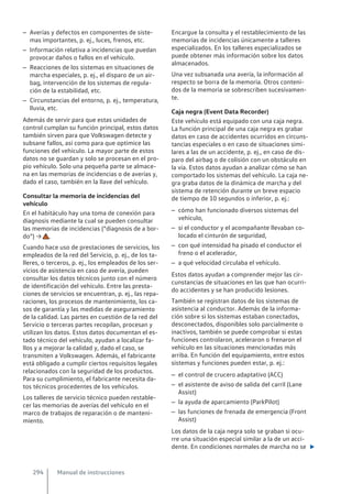 – Averías y defectos en componentes de siste-
mas importantes, p. ej., luces, frenos, etc.
– Información relativa a incidencias que puedan
provocar daños o fallos en el vehículo.
– Reacciones de los sistemas en situaciones de
marcha especiales, p. ej., el disparo de un air-
bag, intervención de los sistemas de regula-
ción de la estabilidad, etc.
– Circunstancias del entorno, p. ej., temperatura,
lluvia, etc.
Además de servir para que estas unidades de
control cumplan su función principal, estos datos
también sirven para que Volkswagen detecte y
subsane fallos, así como para que optimice las
funciones del vehículo. La mayor parte de estos
datos no se guardan y solo se procesan en el pro-
pio vehículo. Solo una pequeña parte se almace-
na en las memorias de incidencias o de averías y,
dado el caso, también en la llave del vehículo.
Consultar la memoria de incidencias del
vehículo
En el habitáculo hay una toma de conexión para
diagnosis mediante la cual se pueden consultar
las memorias de incidencias (“diagnosis de a bor-
do”) → .
Cuando hace uso de prestaciones de servicios, los
empleados de la red del Servicio, p. ej., de los ta-
lleres, o terceros, p. ej., los empleados de los ser-
vicios de asistencia en caso de avería, pueden
consultar los datos técnicos junto con el número
de identificación del vehículo. Entre las presta-
ciones de servicios se encuentran, p. ej., las repa-
raciones, los procesos de mantenimiento, los ca-
sos de garantía y las medidas de aseguramiento
de la calidad. Las partes en cuestión de la red del
Servicio o terceras partes recopilan, procesan y
utilizan los datos. Estos datos documentan el es-
tado técnico del vehículo, ayudan a localizar fa-
llos y a mejorar la calidad y, dado el caso, se
transmiten a Volkswagen. Además, el fabricante
está obligado a cumplir ciertos requisitos legales
relacionados con la seguridad de los productos.
Para su cumplimiento, el fabricante necesita da-
tos técnicos procedentes de los vehículos.
Los talleres de servicio técnico pueden restable-
cer las memorias de averías del vehículo en el
marco de trabajos de reparación o de manteni-
miento.
Encargue la consulta y el restablecimiento de las
memorias de incidencias únicamente a talleres
especializados. En los talleres especializados se
puede obtener más información sobre los datos
almacenados.
Una vez subsanada una avería, la información al
respecto se borra de la memoria. Otros conteni-
dos de la memoria se sobrescriben sucesivamen-
te.
Caja negra (Event Data Recorder)
Este vehículo está equipado con una caja negra.
La función principal de una caja negra es grabar
datos en caso de accidentes ocurridos en circuns-
tancias especiales o en caso de situaciones simi-
lares a las de un accidente, p. ej., en caso de dis-
paro del airbag o de colisión con un obstáculo en
la vía. Estos datos ayudan a analizar cómo se han
comportado los sistemas del vehículo. La caja ne-
gra graba datos de la dinámica de marcha y del
sistema de retención durante un breve espacio
de tiempo de 10 segundos o inferior, p. ej.:
– cómo han funcionado diversos sistemas del
vehículo,
– si el conductor y el acompañante llevaban co-
locado el cinturón de seguridad,
– con qué intensidad ha pisado el conductor el
freno o el acelerador,
– a qué velocidad circulaba el vehículo.
Estos datos ayudan a comprender mejor las cir-
cunstancias de situaciones en las que han ocurri-
do accidentes y se han producido lesiones.
También se registran datos de los sistemas de
asistencia al conductor. Además de la informa-
ción sobre si los sistemas estaban conectados,
desconectados, disponibles solo parcialmente o
inactivos, también se puede comprobar si estas
funciones controlaron, aceleraron o frenaron el
vehículo en las situaciones mencionadas más
arriba. En función del equipamiento, entre estos
sistemas y funciones pueden estar, p. ej.:
– el control de crucero adaptativo (ACC)
– el asistente de aviso de salida del carril (Lane
Assist)
– la ayuda de aparcamiento (ParkPilot)
– las funciones de frenada de emergencia (Front
Assist)
Los datos de la caja negra solo se graban si ocu-
rre una situación especial similar a la de un acci-
dente. En condiciones normales de marcha no se 
Manual de instrucciones
294
 