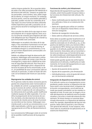 realiza ninguna grabación. No se guardan datos
de audio o de vídeo procedentes del habitáculo ni
del entorno del vehículo. Tampoco se graban da-
tos personales, como nombre, sexo, edad o lugar
del accidente, en ningún momento. Sin embargo,
terceras partes, como las autoridades policiales y
judiciales, pueden vincular los contenidos de la
caja negra con otras fuentes de datos utilizando
medios específicos para ello y asociarlos con al-
guna persona durante la investigación de un acci-
dente.
Para consultar los datos de la caja negra es nece-
sario disponer de un equipo especial, tener acce-
so a la toma de conexión para diagnosis del vehí-
culo obligatoria por ley (“diagnosis de a bordo”) y
que el encendido esté conectado.
Volkswagen no accederá a los datos de la caja
negra, ni los consultará ni procesará a no ser que
el titular del vehículo (o en caso de leasing, el
arrendador) otorgue su consentimiento, o a no
ser que existan disposiciones contractuales o le-
gales al respecto.
Debido a la obligación legal de observación del
producto, Volkswagen está autorizado a utilizar
los datos para análisis de campo y para fines de
investigación y mejora de la calidad de los siste-
mas de seguridad del vehículo. Para fines de in-
vestigación, Volkswagen pone a disposición de
terceros los datos de forma anonimizada, es de-
cir, sin posibilidad de sacar conclusiones sobre el
vehículo en particular, ni sobre el titular del vehí-
culo o el arrendatario del mismo en caso de lea-
sing.
Reprogramar las unidades de control
Por lo general, todos los datos necesarios para la
gestión de componentes están memorizados en
las unidades de control. La programación de al-
gunas funciones de confort, como los intermiten-
tes de confort, la apertura de una sola puerta y
las indicaciones de la pantalla, puede modificarse
mediante equipos de taller especiales. Si se mo-
difica la programación de las funciones de con-
fort, los datos y las descripciones de esta docu-
mentación de a bordo acerca de estas funciones
no coincidirá con las mismas. Volkswagen reco-
mienda acudir a uno de sus concesionarios o a un
taller especializado y solicitar que se registre la
reprogramación en el Plan de Mantenimiento di-
gital.
Los concesionarios Volkswagen están al corriente
de las posibles modificaciones de la programa-
ción.
Funciones de confort y de infotainment
Dependiendo del equipamiento que haya selec-
cionado, usted mismo puede incorporar datos a
las funciones de infotainment del vehículo. Por
ejemplo:
– Datos multimedia para la reproducción de mú-
sica, películas o fotos en un sistema de info-
tainment.
– Datos de la agenda para utilizar en combina-
ción con un dispositivo manos libres o un sis-
tema de navegación.
– Destinos de navegación introducidos.
– Datos sobre la utilización de servicios online.
Estos datos se pueden guardar localmente en el
vehículo o se encuentran en un dispositivo que
usted ha conectado con el vehículo, p. ej., un dis-
positivo de telefonía móvil, una memoria USB o
un reproductor MP3. Siempre que estos datos se
guarden en el vehículo, pueden ser borrados en
todo momento. Estos datos solo se transmiten a
terceros por deseo suyo, en función de los ajus-
tes seleccionados por usted (especialmente en el
marco de la utilización de servicios online).
Usted puede guardar ajustes de confort (perso-
nalización) en el vehículo y modificarlos en todo
momento. En función del equipamiento en cues-
tión, estos ajustes pueden ser:
– Ajustes de la posición de los asientos
– Ajustes de la suspensión y de climatización
– Individualizaciones, como el ajuste del retrovi-
sor o la iluminación ambiental
Integración de dispositivos de telefonía móvil
Si el vehículo cuenta con el equipamiento corres-
pondiente, puede conectar su dispositivo de tele-
fonía móvil u otro terminal móvil, si disponen de
la función correspondiente, con el vehículo de
modo que pueda controlarlos con los mandos in-
tegrados en este. En este caso, la imagen y el so-
nido del dispositivo de telefonía móvil se pueden
visualizar y escuchar a través del sistema de info-
tainment. Al mismo tiempo se transmite deter-
minada información a su dispositivo de telefonía
móvil. Por ejemplo, dependiendo del tipo de inte-
gración, datos sobre la posición y otra informa-
ción general del vehículo. A este respecto, infór-
mese sobre la visualización de aplicaciones en el
sistema de infotainment. 
Información para el cliente 295
5GM012762AF
 