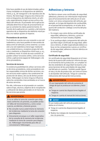 Esto hace posible el uso de determinadas aplica-
ciones instaladas en el dispositivo de telefonía
móvil, p. ej., de navegación o de reproducción de
música. No tiene lugar ninguna otra interacción
entre el dispositivo de telefonía móvil y el vehí-
culo, especialmente ningún acceso activo a los
datos del vehículo. El proveedor de la aplicación
utilizada determina el tipo de procesamiento al
que se someten los datos posteriormente. En
función de la aplicación en cuestión y del sistema
operativo de su dispositivo de telefonía móvil po-
drá o no realizar ajustes al respecto.
Proveedores de servicios
Si el vehículo cuenta con una conexión a una red
inalámbrica, esta hace posible el intercambio de
datos entre el vehículo y otros sistemas. La cone-
xión a la red inalámbrica tiene lugar mediante
una unidad emisora y receptora propia del vehí-
culo o mediante un dispositivo móvil suyo, p. ej.,
su teléfono móvil. A través de esta conexión se
pueden utilizar funciones online, como servicios
online y aplicaciones (apps) de Volkswagen o de
otros proveedores.
Servicios de terceros
Si existiera la posibilidad de utilizar servicios onli-
ne de otros proveedores, estos proveedores son
los responsables únicos de dichos servicios y es-
tos servicios están sujetos a las condiciones de
protección de datos y de uso de dichos provee-
dores. Volkswagen no tiene ninguna influencia
sobre los contenidos intercambiados en el marco
de estos servicios.
Por ello, infórmese en el proveedor en cuestión
sobre el tipo, alcance y objetivo de la recopilación
y utilización de datos personales en el marco de
los servicios que presta.
ADVERTENCIA
Si no se utiliza la toma de conexión para diag-
nosis conforme a lo previsto, se pueden produ-
cir fallos de funcionamiento y, como conse-
cuencia, accidentes y lesiones graves.
● No consulte nunca usted mismo la memoria
de incidencias mediante la toma de conexión
para diagnosis.
● Únicamente encargue a un taller especializa-
do la consulta de la memoria de incidencias
mediante la toma de conexión para diagno-
sis. Volkswagen recomienda para ello un
concesionario Volkswagen. 
Adhesivos y letreros
De fábrica vienen unos certificados de seguridad,
adhesivos y letreros con información importante
para el funcionamiento del vehículo en el vano
motor y en otros componentes del vehículo, por
ejemplo, en la tapa del depósito de combustible,
en el parasol del acompañante, en el pilar de la
puerta del conductor o debajo o encima del piso
del maletero.
– En ningún caso retire dichos certificados de
seguridad, adhesivos y letreros, y procure
mantenerlos en buen estado y legibles.
– Si se sustituye algún componente del vehículo
que lleve algún certificado de seguridad, adhe-
sivo o letrero, el taller especializado deberá co-
locar en los componentes nuevos un certifica-
do de seguridad, adhesivo o letrero idéntico en
el mismo lugar.
Certificado de seguridad
Un certificado de seguridad dispuesto en el mon-
tante de la puerta del conductor informa de que,
en el momento de la producción, se cumplían to-
dos los estándares de seguridad necesarios y las
prescripciones de las autoridades de seguridad
vial del país en cuestión. También puede figurar
el mes y el año de producción, así como el núme-
ro de bastidor del vehículo. Tenga en cuenta las
indicaciones del manual de instrucciones.
ADVERTENCIA
El uso inapropiado del vehículo aumenta el
riesgo de que se produzcan accidentes y lesio-
nes.
● Tenga en cuenta las disposiciones legales al
respecto.
● Tenga en cuenta el manual de instrucciones.
AVISO
El uso inadecuado del vehículo puede provocar
daños en el mismo.
● Tenga en cuenta las disposiciones legales al
respecto.
● Realice los trabajos de mantenimiento confor-
me a lo prescrito. 
Manual de instrucciones
296
 