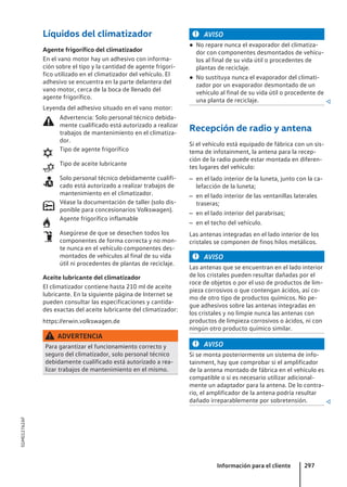 Líquidos del climatizador
Agente frigorífico del climatizador
En el vano motor hay un adhesivo con informa-
ción sobre el tipo y la cantidad de agente frigorí-
fico utilizado en el climatizador del vehículo. El
adhesivo se encuentra en la parte delantera del
vano motor, cerca de la boca de llenado del
agente frigorífico.
Leyenda del adhesivo situado en el vano motor:
Advertencia: Solo personal técnico debida-
mente cualificado está autorizado a realizar
trabajos de mantenimiento en el climatiza-
dor.
Tipo de agente frigorífico
Tipo de aceite lubricante
Solo personal técnico debidamente cualifi-
cado está autorizado a realizar trabajos de
mantenimiento en el climatizador.
Véase la documentación de taller (solo dis-
ponible para concesionarios Volkswagen).
Agente frigorífico inflamable
Asegúrese de que se desechen todos los
componentes de forma correcta y no mon-
te nunca en el vehículo componentes des-
montados de vehículos al final de su vida
útil ni procedentes de plantas de reciclaje.
Aceite lubricante del climatizador
El climatizador contiene hasta 210 ml de aceite
lubricante. En la siguiente página de Internet se
pueden consultar las especificaciones y cantida-
des exactas del aceite lubricante del climatizador:
https://erwin.volkswagen.de
ADVERTENCIA
Para garantizar el funcionamiento correcto y
seguro del climatizador, solo personal técnico
debidamente cualificado está autorizado a rea-
lizar trabajos de mantenimiento en el mismo.







AVISO
● No repare nunca el evaporador del climatiza-
dor con componentes desmontados de vehícu-
los al final de su vida útil o procedentes de
plantas de reciclaje.
● No sustituya nunca el evaporador del climati-
zador por un evaporador desmontado de un
vehículo al final de su vida útil o procedente de
una planta de reciclaje. 
Recepción de radio y antena
Si el vehículo está equipado de fábrica con un sis-
tema de infotainment, la antena para la recep-
ción de la radio puede estar montada en diferen-
tes lugares del vehículo:
– en el lado interior de la luneta, junto con la ca-
lefacción de la luneta;
– en el lado interior de las ventanillas laterales
traseras;
– en el lado interior del parabrisas;
– en el techo del vehículo.
Las antenas integradas en el lado interior de los
cristales se componen de finos hilos metálicos.
AVISO
Las antenas que se encuentran en el lado interior
de los cristales pueden resultar dañadas por el
roce de objetos o por el uso de productos de lim-
pieza corrosivos o que contengan ácidos, así co-
mo de otro tipo de productos químicos. No pe-
gue adhesivos sobre las antenas integradas en
los cristales y no limpie nunca las antenas con
productos de limpieza corrosivos o ácidos, ni con
ningún otro producto químico similar.
AVISO
Si se monta posteriormente un sistema de info-
tainment, hay que comprobar si el amplificador
de la antena montado de fábrica en el vehículo es
compatible o si es necesario utilizar adicional-
mente un adaptador para la antena. De lo contra-
rio, el amplificador de la antena podría resultar
dañado irreparablemente por sobretensión. 
Información para el cliente 297
5GM012762AF
 