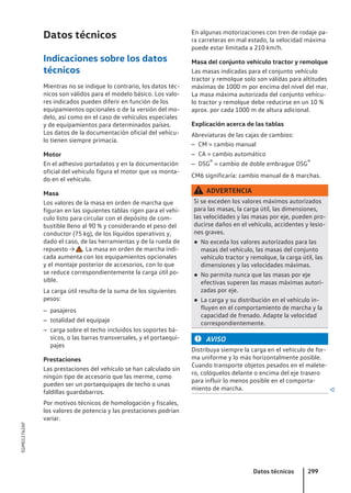 Datos técnicos
Indicaciones sobre los datos
técnicos
Mientras no se indique lo contrario, los datos téc-
nicos son válidos para el modelo básico. Los valo-
res indicados pueden diferir en función de los
equipamientos opcionales o de la versión del mo-
delo, así como en el caso de vehículos especiales
y de equipamientos para determinados países.
Los datos de la documentación oficial del vehícu-
lo tienen siempre primacía.
Motor
En el adhesivo portadatos y en la documentación
oficial del vehículo figura el motor que va monta-
do en el vehículo.
Masa
Los valores de la masa en orden de marcha que
figuran en las siguientes tablas rigen para el vehí-
culo listo para circular con el depósito de com-
bustible lleno al 90 % y considerando el peso del
conductor (75 kg), de los líquidos operativos y,
dado el caso, de las herramientas y de la rueda de
repuesto → . La masa en orden de marcha indi-
cada aumenta con los equipamientos opcionales
y el montaje posterior de accesorios, con lo que
se reduce correspondientemente la carga útil po-
sible.
La carga útil resulta de la suma de los siguientes
pesos:
– pasajeros
– totalidad del equipaje
– carga sobre el techo incluidos los soportes bá-
sicos, o las barras transversales, y el portaequi-
pajes
Prestaciones
Las prestaciones del vehículo se han calculado sin
ningún tipo de accesorio que las merme, como
pueden ser un portaequipajes de techo o unas
faldillas guardabarros.
Por motivos técnicos de homologación y fiscales,
los valores de potencia y las prestaciones podrían
variar.
En algunas motorizaciones con tren de rodaje pa-
ra carreteras en mal estado, la velocidad máxima
puede estar limitada a 210 km/h.
Masa del conjunto vehículo tractor y remolque
Las masas indicadas para el conjunto vehículo
tractor y remolque solo son válidas para altitudes
máximas de 1000 m por encima del nivel del mar.
La masa máxima autorizada del conjunto vehícu-
lo tractor y remolque debe reducirse en un 10 %
aprox. por cada 1000 m de altura adicional.
Explicación acerca de las tablas
Abreviaturas de las cajas de cambios:
– CM = cambio manual
– CA = cambio automático
– DSG® = cambio de doble embrague DSG®
CM6 significaría: cambio manual de 6 marchas.
ADVERTENCIA
Si se exceden los valores máximos autorizados
para las masas, la carga útil, las dimensiones,
las velocidades y las masas por eje, pueden pro-
ducirse daños en el vehículo, accidentes y lesio-
nes graves.
● No exceda los valores autorizados para las
masas del vehículo, las masas del conjunto
vehículo tractor y remolque, la carga útil, las
dimensiones y las velocidades máximas.
● No permita nunca que las masas por eje
efectivas superen las masas máximas autori-
zadas por eje.
● La carga y su distribución en el vehículo in-
fluyen en el comportamiento de marcha y la
capacidad de frenado. Adapte la velocidad
correspondientemente.
AVISO
Distribuya siempre la carga en el vehículo de for-
ma uniforme y lo más horizontalmente posible.
Cuando transporte objetos pesados en el malete-
ro, colóquelos delante o encima del eje trasero
para influir lo menos posible en el comporta-
miento de marcha. 
Datos técnicos 299
5GM012762AF
 