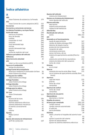 Índice alfabético
A
ABS
véase Sistemas de asistencia a la frenada 179
ACC
véase Control de crucero adaptativo (ACC) 152
Accesorios 288
Accesorios y estructuras carroceras 289
Accidentes frontales y sus leyes físicas 43
Aceite del motor 238
avería en el sistema 242
boca de llenado 240
cambiar 239
comprobar el nivel 240
consumo 240
nivel demasiado bajo 242
normas 238
presión demasiado baja 242
reponer 240
varilla de medición del nivel 240
Adhesivo portadatos del vehículo 300
Adhesivos 296
Advertencia de velocidad 22
AFS
véase Luz de curva dinámica (AFS) 99
Agua en el combustible
testigo de advertencia 26
Airbag frontal del acompañante
desactivar mediante el conmutador de llave 56
véase Sistema de airbags 50
Airbag para las rodillas
véase Sistema de airbags 59
Airbags frontales
véase Sistema de airbags 54
Airbags laterales
véase Sistema de airbags 57
Airbags para la cabeza
véase Sistema de airbags 58
Air Care
véase Climatizador 115
Ajustar
alcance de las luces 104
apoyacabezas 94
asientos delanteros eléctricos 91
asientos delanteros mecánicos 91
el asiento correctamente 41
hora 25
volante 88
Ajustes
Media Control 195
red 197
Ajustes del sistema de infotainment
perfil de conducción 149
Ajustes del vehículo
sistema de infotainment 32
Ajustes en el sistema de infotainment 31
menú Ajustes del vehículo 32
Alarma antirrobo 80
descripción 80
sistema antirremolcado 81
vigilancia del habitáculo 81
Alfombrillas 119
Alumbrado del vehículo 98
avería 100, 222
AM 304
Anomalía en el funcionamiento
ayuda de aparcamiento 167
cambio de doble embrague DSG 143
detector de ángulo muerto 162
protección de componentes 298
recepción de radio 188
retrovisores exteriores 112
sensor de lluvia y de luz 109
sistema de aparcamiento asistido (Park As-
sist) 173
sistema de control de los neumáticos 252
sistema de detección del cansancio 25
techo de cristal 86
Antenas
en el cristal 297
Aparcar 165
asistente de marcha atrás (Rear View) 171
con el sistema de aparcamiento asistido (Park
Assist) 175
Apertura
capó del motor 235
puertas 75
techo de cristal 86
ventanillas 84
Apertura de confort
techo de cristal 87
ventanillas 85
Apertura de una puerta 76
Apoyacabezas 94
desmontar y montar 95
Argollas de amarre 202
Arrancar por remolcado 228, 229
cambio manual 228, 229
cambio manual automatizado 229
el vehículo 228
particularidades 228
Asientos 39
abatir y levantar el respaldo del asiento trase-
ro 93
ajustar la posición del volante 88
ajustar los apoyacabezas 94
ajustar los asientos delanteros eléctricos 91
Índice alfabético
306
 