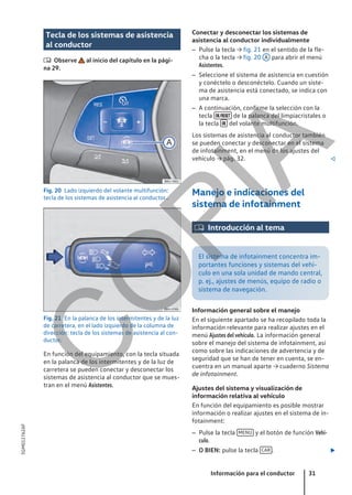 Tecla de los sistemas de asistencia
al conductor
 Observe al inicio del capítulo en la pági-
na 29.
Fig. 20 Lado izquierdo del volante multifunción:
tecla de los sistemas de asistencia al conductor..
Fig. 21 En la palanca de los intermitentes y de la luz
de carretera, en el lado izquierdo de la columna de
dirección: tecla de los sistemas de asistencia al con-
ductor.
En función del equipamiento, con la tecla situada
en la palanca de los intermitentes y de la luz de
carretera se pueden conectar y desconectar los
sistemas de asistencia al conductor que se mues-
tran en el menú Asistentes.
Conectar y desconectar los sistemas de
asistencia al conductor individualmente
– Pulse la tecla → fig. 21 en el sentido de la fle-
cha o la tecla → fig. 20 A para abrir el menú
Asistentes.
– Seleccione el sistema de asistencia en cuestión
y conéctelo o desconéctelo. Cuando un siste-
ma de asistencia está conectado, se indica con
una marca.
– A continuación, confirme la selección con la
tecla  de la palanca del limpiacristales o
la tecla  del volante multifunción.
Los sistemas de asistencia al conductor también
se pueden conectar y desconectar en el sistema
de infotainment, en el menú de los ajustes del
vehículo → pág. 32. 
Manejo e indicaciones del
sistema de infotainment
 Introducción al tema
El sistema de infotainment concentra im-
portantes funciones y sistemas del vehí-
culo en una sola unidad de mando central,
p. ej., ajustes de menús, equipo de radio o
sistema de navegación.
Información general sobre el manejo
En el siguiente apartado se ha recopilado toda la
información relevante para realizar ajustes en el
menú Ajustes del vehículo. La información general
sobre el manejo del sistema de infotainment, así
como sobre las indicaciones de advertencia y de
seguridad que se han de tener en cuenta, se en-
cuentra en un manual aparte → cuaderno Sistema
de infotainment.
Ajustes del sistema y visualización de
información relativa al vehículo
En función del equipamiento es posible mostrar
información o realizar ajustes en el sistema de in-
fotainment:
– Pulse la tecla MENU y el botón de función Vehí-
culo.
– O BIEN: pulse la tecla CAR . 
Información para el conductor 31
5GM012762AF
C
O
P
I
A
 