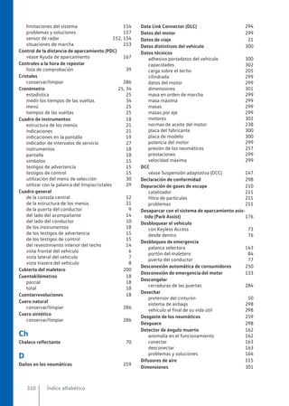 limitaciones del sistema 154
problemas y soluciones 157
sensor de radar 152, 154
situaciones de marcha 153
Control de la distancia de aparcamiento (PDC)
véase Ayuda de aparcamiento 167
Controles a la hora de repostar
lista de comprobación 39
Cristales
conservar/limpiar 286
Cronómetro 25, 34
estadística 25
medir los tiempos de las vueltas 34
menú 25
tiempos de las vueltas 25
Cuadro de instrumentos 18
estructura de los menús 21
indicaciones 21
indicaciones en la pantalla 19
indicador de intervalos de servicio 27
instrumentos 18
pantalla 18
símbolos 15
testigos de advertencia 15
testigos de control 15
utilización del menú de selección 30
utilizar con la palanca del limpiacristales 29
Cuadro general
de la consola central 12
de la estructura de los menús 21
de la puerta del conductor 9
del lado del acompañante 14
del lado del conductor 10
de los instrumentos 18
de los testigos de advertencia 15
de los testigos de control 15
del revestimiento interior del techo 14
vista frontal del vehículo 6
vista lateral del vehículo 7
vista trasera del vehículo 8
Cubierta del maletero 200
Cuentakilómetros 18
parcial 18
total 18
Cuentarrevoluciones 18
Cuero natural
conservar/limpiar 286
Cuero sintético
conservar/limpiar 286
Ch
Chaleco reflectante 70
D
Daños en los neumáticos 259
Data Link Connector (DLC) 294
Datos del motor 299
Datos de viaje 21
Datos distintivos del vehículo 300
Datos técnicos
adhesivo portadatos del vehículo 300
capacidades 302
carga sobre el techo 205
cilindrada 299
datos del motor 299
dimensiones 301
masa en orden de marcha 299
masa máxima 299
masas 299
masas por eje 299
motores 302
normas de aceite del motor 238
placa del fabricante 300
placa de modelo 300
potencia del motor 299
presión de los neumáticos 257
prestaciones 299
velocidad máxima 299
DCC
véase Suspensión adaptativa (DCC) 147
Declaración de conformidad 298
Depuración de gases de escape 210
catalizador 211
filtro de partículas 211
problemas 211
Desaparcar con el sistema de aparcamiento asis-
tido (Park Assist) 176
Desbloquear el vehículo
con Keyless Access 73
desde dentro 76
Desbloqueo de emergencia
palanca selectora 143
portón del maletero 84
puerta del conductor 77
Desconexión automática de consumidores 250
Desconexión de emergencia del motor 133
Descongelar
cerraduras de las puertas 284
Desechar
pretensor del cinturón 50
sistema de airbags 298
vehículo al final de su vida útil 298
Desgaste de los neumáticos 259
Desguace 298
Detector de ángulo muerto 162
anomalía en el funcionamiento 162
conectar 163
desconectar 163
problemas y soluciones 164
Difusores de aire 115
Dimensiones 301
Índice alfabético
310
 