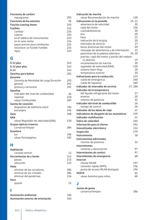 Funciones de confort
reprogramar 295
Funciones de los asientos 96
Función Leaving Home 103
Fusibles 222
cambiar 224
colores 224
en el tablero de instrumentos 223
en el vano motor 224
pasos previos para cambiarlos 225
reconocer un fusible fundido 225
tipos 224
G
G 12 plus 243
G 12 plus-plus 243
G 13 243
Ganchos para bolsas 202
Garantía
Garantía de Movilidad de Larga Duración 293
general 292
pintura y carrocería 292
Gasolina
indicador del nivel de combustible 26
repostar 210
véase Combustible 209
Gastos de conexión
dispositivo de telefonía móvil 196
extranjero 196
Gato 268
GRA
véase Regulador de velocidad (GRA) 150
Grupos ópticos traseros
conservar/limpiar 284
Guantera
luz 106
véase Portaobjetos 183
H
Habitáculo
consola central 12
Herramientas de a bordo 212
piezas 213
ubicación 212
Hielo
eliminar de las cerraduras 284
eliminar de los cristales 284
eliminar del parabrisas 116
Hora
ajustar 25
I
Iluminación ambiental 106
Iluminación exterior de orientación 103
Indicación de marcha
véase Recomendación de marcha 120
Indicaciones en la pantalla 19, 21
advertencia de velocidad 20
capó del motor 236
cuentakilómetros 20
eco 20
hora 25
indicación de la brújula 20
intervalos de servicio 27
letras distintivas del motor 20
mensajes de advertencia y de información 23
posiciones de la palanca selectora 19, 20
puertas, capó del motor y portón del malete-
ro abiertos 19
recomendación de marcha 20
regulador de velocidad (GRA) 150
sistema Start-Stop 20
temperatura exterior 20
Indicaciones para la conducción 119
rueda de emergencia 260
rueda de repuesto 260
Indicador de intervalos de servicio 27, 280
Indicador de la temperatura
del líquido refrigerante del motor 27
exterior 20
monitor de potencia 32
Indicador del nivel de combustible 26
testigo de control 26
Indicador de los datos de viaje 21
Indicadores de desgaste de los neumáticos 259
Indicador multifunción 21
Índice de velocidad 264
Información para el cliente 292
Inmovilizador electrónico 132
Inspección 279
Instrumentos 18
Instrumentos adicionales
monitor de potencia 32
Intermitentes
conectar y desconectar 97
Intermitentes de confort 97
Intermitentes de emergencia 68
Internet
cliente WLAN 197
conexión rápida (WPS) 196
punto de acceso WLAN (hotspot) 196
ISOFIX 65
véase Asientos para niños 60
J
Juntas de goma
conservar/limpiar 286
Índice alfabético
312
 
