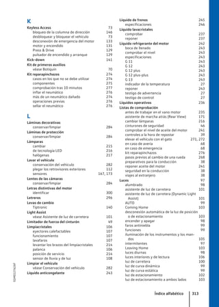 K
Keyless Access 73
bloqueo de la columna de dirección 146
desbloquear y bloquear el vehículo 73
desconexión de emergencia del motor 133
motor y encendido 131
Press & Drive 129
pulsador de encendido y arranque 129
Kick-down 141
Kit de primeros auxilios
véase Botiquín 70
Kit reparapinchazos 274
casos en los que no se debe utilizar 274
componentes 275
comprobación tras 10 minutos 277
inflar el neumático 276
más de un neumático dañado 274
operaciones previas 276
sellar el neumático 276
L
Láminas decorativas
conservar/limpiar 284
Láminas de protección
conservar/limpiar 284
Lámparas
cambiar 215
de tecnología LED 216
halógenas 217
Lavar el vehículo
conservación del vehículo 282
plegar los retrovisores exteriores 112
sensores 167, 173
Lentes de las cámaras
conservar/limpiar 284
Letras distintivas del motor
identificar 300
Letreros 296
Levas de cambio
Tiptronic 140
Light Assist
véase Asistente de luz de carretera 101
Limitador de fuerza del cinturón 49
Limpiacristales 106
eyectores calefactables 107
funcionamiento 107
lavafaros 107
levantar los brazos del limpiacristales 214
palanca 106
posición de servicio 214
sensor de lluvia y de luz 108
Limpiar el vehículo
véase Conservación del vehículo 282
Líquido anticongelante 243
Líquido de frenos 245
especificaciones 246
Líquido lavacristales
comprobar 237
reponer 237
Líquido refrigerante del motor 242
boca de llenado 243
comprobar el nivel 243
especificaciones 243
G 11 243
G 12 243
G 12 plus 243
G 12 plus-plus 243
G 13 243
indicador de la temperatura 27
reponer 243
testigo de advertencia 27
testigo de control 27
Líquidos operativos 236
Listas de comprobación
antes de trabajar en el vano motor 235
asistente de marcha atrás (Rear View) 171
cambiar lámparas 216
cinturones de seguridad 46
comprobar el nivel de aceite del motor 241
controles a la hora de repostar 39
elevar el vehículo con el gato 271, 272
en caso de avería 68
en caso de emergencia 68
kit reparapinchazos 276
pasos previos al cambio de una rueda 268
preparativos para la conducción 38
reponer aceite del motor 241
seguridad en la conducción 38
viajes al extranjero 38
Luces 97
alumbrado 98
asistente de luz de carretera 101
asistente de luz de carretera (Dynamic Light
Assist) 101
AUTO 99
Coming Home 103
desconexión automática de la luz de posición
o de estacionamiento 103
encender y apagar 98
faros antiniebla 99
funciones 99
iluminación de los instrumentos y los man-
dos 105
intermitentes 97
Leaving Home 103
luces diurnas 98
luces interiores y de lectura 106
luz de carretera 100
luz de curva dinámica 99
luz de curva estática 99
luz de estacionamiento 102
luz de estacionamiento a ambos lados 103
Índice alfabético 313
5GM012762AF
 