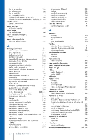 luz de la guantera 106
luz del maletero 106
luz de posición 99
luz trasera antiniebla 99
regulación del alcance de las luces 104
regulación dinámica del alcance de las luces 105
Luneta térmica
véase Climatizador 116
Luz de carretera
encender y apagar 100
Luz de curva
particularidades 100
Luz de curva dinámica (AFS)
avería 99
Luz de estacionamiento
conectar y desconectar 102
LL
Llantas y neumáticos 254
almacenar los neumáticos 255
aros atornillados 257
cadenas para nieve 265
cambiar una rueda 268
capacidad de carga de los neumáticos 264
caperuzas de las válvulas 258
conservar/limpiar 284
cuerpos extraños introducidos 259
daños en los neumáticos 259
datos identificativos de las llantas 257
datos técnicos 261
desequilibrio 259
desgaste de los neumáticos 259
distintivos 261
elementos embellecedores atornillados 257
equilibrado de las ruedas 259
evitar daños 255
fallos en la alineación de las ruedas 259
guardar la rueda cambiada 260
indicadores de desgaste 259
índice de velocidad 262, 264
inscripciones en los neumáticos 261
intercambiar las ruedas 255
llantas 256
manipulación 255
más de un neumático dañado 268
neumáticos asimétricos 264
neumáticos de invierno 264
neumáticos de perfil bajo 263
neumáticos de todo tiempo 264
neumáticos nuevos 255
neumáticos sujetos a rodadura unidireccio-
nal 263
neumáticos viejos 255
número de identificación del neumático
(TIN) 262
número de serie 262
presión de los neumáticos 257
profundidad del perfil 258
rodaje 255
rueda de emergencia 260
rueda de repuesto 260
sustituir neumáticos 255
tipos de neumáticos 261
véase Neumáticos 254
Llave del vehículo 71
cambiar la pila de botón 72
M
Maletero
cubierta 200
equipamiento 201
luz 106
piso del maletero 200
Mandos
asientos delanteros eléctricos 91
asientos delanteros mecánicos 91
conservar/limpiar 286
Manillas de las puertas
exterior 7
interior 9
Mantenimiento
véase Servicio 278
Masa en orden de marcha 299
Masas máximas autorizadas 299
Masas por eje 299
MEDIA
audio Bluetooth 192
audio WLAN 193
MEDIA-IN 184
Media Control
ajustes 195
funciones 194
menú principal 195
véase Volkswagen Media Control 194
Medios operativos 236
Memorias de averías
véase Memorias de incidencias 294
Memorias de datos
caja negra 294
funciones de confort y de infotainment 295
integración de dispositivos de telefonía mó-
vil 295
memoria de incidencias 294
servicios de datos 293
sistema de diagnosis de a bordo (OBD) 294
transmisión de datos online 296
unidades de control 293
Memorias de incidencias
conector 294
consultar 294
Microfibra
conservar/limpiar 286
Modificaciones en el vehículo 288, 289
Índice alfabético
314
 