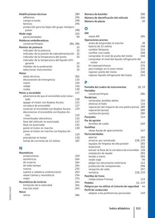 Modificaciones técnicas 289
adhesivos 296
campo a través 290
letreros 296
protección para los bajos del grupo motopro-
pulsor 290
Modo viaje 105
particularidades 99
Molduras embellecedoras
conservar/limpiar 284, 286
Monitor de potencia 32
indicador de la potencia 32
indicador de la presión de sobrealimentación 32
indicador de la temperatura del aceite 32
indicador de la temperatura del líquido refri-
gerante 32
medidor de la aceleración 32
seleccionar instrumentos 32
Motor
datos técnicos 302
desconexión de emergencia 133
nuevo 126
rodaje 126
ruidos 130
Motor y encendido 127
advertencia de que el encendido está conec-
tado 128
apagar el motor con Keyless Access 131
cerradura de encendido 127
conectar el encendido con Keyless Access 129
desconectar el encendido con Keyless Ac-
cess 129
inmovilizador electrónico 132
llave del vehículo no autorizada 127
llave no autorizada 132
poner el motor en marcha 130
poner el motor en marcha con Keyless Ac-
cess 129
precalentar el motor 130
tomas de corriente de 12 voltios 187
N
Neumáticos
antipinchazos 259
asimétricos 264
de invierno 264
de todo tiempo 264
nuevos 255
sujetos a rodadura unidireccional 263
véase Llantas y neumáticos 254
viejos 255
Neumáticos de invierno 264
limitación de la velocidad 264
tracción total 265
Nieve
retirar 284
Número de bastidor 300
Número de identificación del vehículo 300
Número de plazas 39
O
OM
véase AM 304
Operaciones previas
antes de emprender la marcha 38
batería de 12 voltios 248
cambiar lámparas 216
cambiar una rueda 268
comprobar el nivel de aceite del motor 240
comprobar el nivel del líquido refrigerante del
motor 243
kit reparapinchazos 276
para trabajar en el vano motor 235
reponer aceite del motor 240
reponer líquido refrigerante del motor 243
P
Pantalla del cuadro de instrumentos 18, 19
Pantallas
conservar/limpiar 286
Parabrisas
comprobar posibles daños 102
eliminar el hielo 116
reparación del impacto de una piedra (aviso) 289
reparación (aviso) 289
sustitución (aviso) 289
Parasoles 112
Par de apriete
tornillos de rueda 269
ParkPilot
véase Ayuda de aparcamiento 167
Particularidades
aparcar 165
arrancar por remolcado 228, 229
equipos de limpieza de alta presión 283
estacionar 302
extraer la llave de la cerradura de encendido 128
instalación de lavado 283
lavado a mano 283
modo viaje 99
plegar los retrovisores exteriores 112
protección de componentes 298
recepción de radio 297
remolcar 228, 229
Pastillas de freno
rodaje (véase Frenos) 123
Pedales 41, 119
Peligros por no utilizar el cinturón de seguridad 44
Perfil de conducción
adaptar a las preferencias personales 149
Índice alfabético 315
5GM012762AF
 