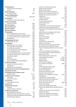 Personalización
administración de usuarios 36
ajustes 36
Piezas de plástico
conservar/limpiar 286
Piezas embellecedoras
conservar/limpiar 284, 286
Pila de botón
cambiar en la llave del vehículo 72
Pintura del vehículo
conservar/limpiar 284
Piso del maletero 200
Placa del fabricante 300
Placa de modelo 300
Plazas del vehículo 39
Portabebidas 185
en el reposabrazos central trasero 186
en la parte delantera de la consola central 186
en la parte inferior de la consola central 186
portabotellas 185
Portaequipajes de techo 203
indicaciones de uso 206
Portaobjetos 182
documentación de a bordo 183
en el lado del acompañante 183
en el lado del conductor 182
en el reposabrazos central delantero 185
en la consola del techo 184
en la parte delantera de la consola central 184
en la parte inferior de la consola central 184
estuche para gafas 184
guantera 183
luz de la guantera 106
otros compartimentos portaobjetos 201
Portón del maletero 82
circular con el portón abierto 125
desbloquear 83
desbloqueo de emergencia 84
Posición de servicio de los limpiaparabrisas 214
Precalentar el motor 130
Preinstalación para teléfono móvil
teléfono móvil 19, 21
Presión de los neumáticos 257
comprobar 258
presión de confort 258
Press & Drive
véase Keyless Access 73
Prestaciones 299
Pretensor del cinturón 49
desechar 50
mantenimiento y desecho 50
Problemas y soluciones
agua debajo del vehículo 119
airbag frontal del acompañante activado 53
airbag frontal del acompañante desactivado 53
alumbrado del vehículo 100
avería en el sistema de escape 212
ayuda de aparcamiento 169
batería de 12 voltios 251
bloqueo automático del vehículo 80
bloqueo de la columna de dirección 147
bloqueo de la palanca selectora 143
calefacción 118
cambio automático 142, 143
cambio manual 137
cerradura de encendido 132
cierre centralizado 73
climatizador 118
comprobar el nivel de aceite del motor 242
control de crucero adaptativo (ACC) 157
desbloqueo de emergencia de la palanca se-
lectora 143
desconexión de emergencia del motor 133
detector de ángulo muerto 164
dirección 147
dirección averiada 147
disparo de airbag 80
embrague 137
extraer la llave del vehículo 133
fallo de una lámpara 222
filtro de partículas saturado de hollín 212
funcionamiento irregular del motor 211
función antiaprisionamiento de las ventani-
llas 86
función de arranque de emergencia 133
función de bajada y subida automática 86
gestión del motor 132
indicaciones para la conducción 127
inmovilizador electrónico 132, 133
intermitentes 75, 80, 100
Keyless Access 74, 80, 133
limitación del régimen 132
los cristales se empañan 118, 119
luces 100
nivel del líquido lavacristales 108
no se reconoce la llave 133
portón del maletero 84
presión del aceite del motor 242
programa de emergencia 143
pulsador de encendido y arranque 132, 133
refrigeración 118
regulador de velocidad (GRA) 152
selección del perfil de conducción 149
sensor del aceite del motor 242
sensor de lluvia y de luz 100, 108
sistema de airbags 52
sistema de airbags desactivado 52
sistema de aparcamiento asistido (Park As-
sist) 176
sistema de control de los neumáticos 252
sistema de frenos 127
sistema de vigilancia Front Assist 162
sistemas de asistencia a la frenada 181
sistema Start-Stop 135
Índice alfabético
316
 